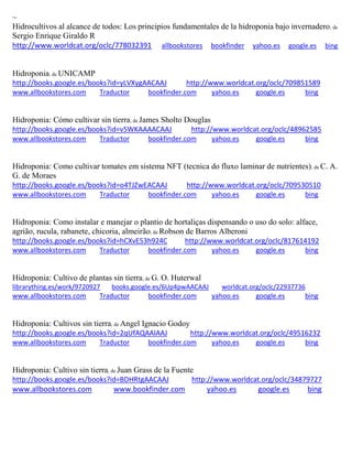 ~ 
Hidrocultivos al alcance de todos: Los principios fundamentales de la hidroponia bajo invernadero; de Sergio Enrique Giraldo R http://www.worldcat.org/oclc/778032391 allbookstores bookfinder yahoo.es google.es bing 
Hidroponia; de UNICAMP http://books.google.es/books?id=yLVXygAACAAJ http://www.worldcat.org/oclc/709851589 www.allbookstores.com Traductor bookfinder.com yahoo.es google.es bing 
Hidroponia: Cómo cultivar sin tierra; de James Sholto Douglas http://books.google.es/books?id=v5WKAAAACAAJ http://www.worldcat.org/oclc/48962585 www.allbookstores.com Traductor bookfinder.com yahoo.es google.es bing 
Hidroponia: Como cultivar tomates em sistema NFT (tecnica do fluxo laminar de nutrientes); de C. A. G. de Moraes http://books.google.es/books?id=o4TJZwEACAAJ http://www.worldcat.org/oclc/709530510 www.allbookstores.com Traductor bookfinder.com yahoo.es google.es bing 
Hidroponia: Como instalar e manejar o plantio de hortali as dispensando o uso do solo: alface, agri o, rucula, rabanete, chicoria, almeir o; de Robson de Barros Alberoni http://books.google.es/books?id=hCXvE53h924C http://www.worldcat.org/oclc/817614192 www.allbookstores.com Traductor bookfinder.com yahoo.es google.es bing 
Hidroponia: Cultivo de plantas sin tierra; de G. O. Huterwal librarything.es/work/9720927 books.google.es/6Up4pwAACAAJ worldcat.org/oclc/22937736 
www.allbookstores.com Traductor bookfinder.com yahoo.es google.es bing 
Hidroponía: Cultivos sin tierra; de Angel Ignacio Godoy http://books.google.es/books?id=2qUfAQAAIAAJ http://www.worldcat.org/oclc/49516232 www.allbookstores.com Traductor bookfinder.com yahoo.es google.es bing 
Hidroponia: Cultivo sin tierra; de Juan Grass de la Fuente http://books.google.es/books?id=BDHRtgAACAAJ http://www.worldcat.org/oclc/34879727 www.allbookstores.com www.bookfinder.com yahoo.es google.es bing 
 