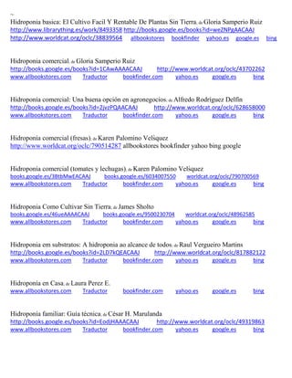 ~ Hidroponia basica: El Cultivo Facil Y Rentable De Plantas Sin Tierra; de Gloria Samperio Ruiz http://www.librarything.es/work/8493358 http://books.google.es/books?id=weZNPgAACAAJ http://www.worldcat.org/oclc/38839564 allbookstores bookfinder yahoo.es google.es bing 
Hidroponia comercial; de Gloria Samperio Ruiz http://books.google.es/books?id=1CAwAAAACAAJ http://www.worldcat.org/oclc/43702262 www.allbookstores.com Traductor bookfinder.com yahoo.es google.es bing 
Hidroponía comercial: Una buena opción en agronegocios; de Alfredo Rodríguez Delfín http://books.google.es/books?id=2jvzPQAACAAJ http://www.worldcat.org/oclc/628658000 www.allbookstores.com Traductor bookfinder.com yahoo.es google.es bing 
Hidropon a comercial fresas); de Karen Palomino Vels quez http://www.worldcat.org/oclc/790514287 allbookstores bookfinder yahoo bing google Hidroponía comercial (tomates y lechugas); de Karen Palomino Vels quez books.google.es/3BtbMwEACAAJ books.google.es/6034007550 worldcat.org/oclc/790700569 
www.allbookstores.com Traductor bookfinder.com yahoo.es google.es bing 
Hidroponia Como Cultivar Sin Tierra; de James Sholto books.google.es/46ueAAAACAAJ books.google.es/9500230704 worldcat.org/oclc/48962585 
www.allbookstores.com Traductor bookfinder.com yahoo.es google.es bing 
Hidroponia em substratos: A hidroponia ao alcance de todos; de Raul Vergueiro Martins http://books.google.es/books?id=2LD7kQEACAAJ http://www.worldcat.org/oclc/817882122 www.allbookstores.com Traductor bookfinder.com yahoo.es google.es bing 
Hidroponía en Casa; de Laura Perez E. www.allbookstores.com Traductor bookfinder.com yahoo.es google.es bing 
Hidroponía familiar: Guía técnica; de César H. Marulanda http://books.google.es/books?id=EodjHAAACAAJ http://www.worldcat.org/oclc/49319863 www.allbookstores.com Traductor bookfinder.com yahoo.es google.es bing 
 