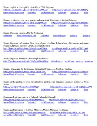 ~ Huerta org nica: Una opci n saludable; de Edith Stojanov http://books.google.es/books?id=dm8HAAAACAAJ http://www.worldcat.org/oclc/54346642 www.allbookstores.com Traductor bookfinder.com yahoo.es google.es bing 
Huertas org nicas: Una experiencia en el noreste de Canelones; de Sandra Quintans http://books.google.es/books?id=S_W0tgAACAAJ http://www.worldcat.org/oclc/253425051 www.allbookstores.com Traductor bookfinder.com yahoo.es google.es bing 
Huerta Orgánica Casera; de Mirtha Jewtuszyk amazon.es www.allbookstores.com Traductor bookfinder.com yahoo.es google.es 
Huerta Orgánica en Macetas: Guia esencial para el cultivo de hortalizas y hierbas aromaticas en balcones, terrazas o patios; de Maria Gabriela Escriva http://books.google.es/books?id=UQomvwBTtXoC http://www.worldcat.org/oclc/56033900 www.allbookstores.com Traductor bookfinder.com yahoo.es google.es bing 
Huerta Organica Rentable; de Jewtuszyk-Sackewitz http://books.google.es/books?id=9mi0GAAACAAJ allbookstores bookfinder yahoo.es google.es 
Huertas Organicas: Su Empresa de Productos Organicos; de José Luis Barbado http://books.google.es/books?id=L5_QQs4j7PcC http://www.worldcat.org/oclc/56033900 www.allbookstores.com Traductor bookfinder.com yahoo.es google.es bing 
Huerto-jardin ecologico: Guia para el cultivo ecologico en pequenos y grandes espacios; de Jesus Arnau http://www.librarything.es/work/9944224 http://books.google.es/books?id=gpOtcQAACAAJ www.allbookstores.com Traductor bookfinder.com yahoo.es google.es bing 
Huerto ecologico en maceta; de Deborah Schneebeli-Morell http://books.google.es/books?id=aoCKtgAACAAJ http://www.worldcat.org/oclc/804748555 www.allbookstores.com Traductor bookfinder.com yahoo.es google.es bing 
Huerto ecológico para el Valle de México; de Moisés Mendoza Rodríguez http://books.google.es/books?id=CM-rGwAACAAJ http://www.worldcat.org/oclc/81161203 www.allbookstores.com Traductor bookfinder.com yahoo.es google.es bing 
 