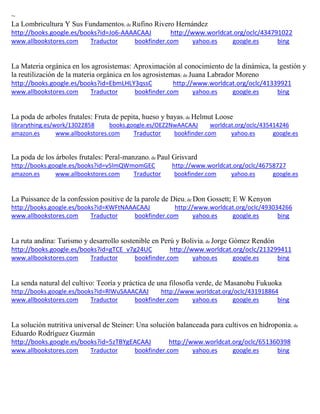 ~ La Lombricultura Y Sus Fundamentos; de Rufino Rivero Hernández http://books.google.es/books?id=Jo6-AAAACAAJ http://www.worldcat.org/oclc/434791022 www.allbookstores.com Traductor bookfinder.com yahoo.es google.es bing 
La Materia orgánica en los agrosistemas: Aproximación al conocimiento de la dinámica, la gestión y la reutilización de la materia orgánica en los agrosistemas; de Juana Labrador Moreno http://books.google.es/books?id=EbmLHLY3qssC http://www.worldcat.org/oclc/41339921 www.allbookstores.com Traductor bookfinder.com yahoo.es google.es bing 
La poda de arboles frutales: Fruta de pepita, hueso y bayas; de Helmut Loose librarything.es/work/13022858 books.google.es/OEZ2NwAACAAJ worldcat.org/oclc/435414246 
amazon.es www.allbookstores.com Traductor bookfinder.com yahoo.es google.es 
La poda de los árboles frutales: Peral-manzano; de Paul Grisvard http://books.google.es/books?id=v5lmQWmomGEC http://www.worldcat.org/oclc/46758727 amazon.es www.allbookstores.com Traductor bookfinder.com yahoo.es google.es 
La Puissance de la confession positive de la parole de Dieu; de Don Gossett; E W Kenyon http://books.google.es/books?id=KWFtNAAACAAJ http://www.worldcat.org/oclc/493034266 www.allbookstores.com Traductor bookfinder.com yahoo.es google.es bing 
La ruta andina: Turismo y desarrollo sostenible en Perú y Bolivia; de Jorge Gómez Rendón http://books.google.es/books?id=gTCE_v7g24UC http://www.worldcat.org/oclc/213299411 www.allbookstores.com Traductor bookfinder.com yahoo.es google.es bing 
La senda natural del cultivo: Teoría y práctica de una filosofía verde, de Masanobu Fukuoka http://books.google.es/books?id=RlWuSAAACAAJ http://www.worldcat.org/oclc/431918864 www.allbookstores.com Traductor bookfinder.com yahoo.es google.es bing 
La solución nutritiva universal de Steiner: Una solución balanceada para cultivos en hidroponia; de Eduardo Rodríguez Guzmán http://books.google.es/books?id=5zTBYgEACAAJ http://www.worldcat.org/oclc/651360398 www.allbookstores.com Traductor bookfinder.com yahoo.es google.es bing 
 