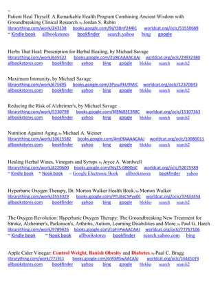 ~ 
Patient Heal Thyself: A Remarkable Health Program Combining Ancient Wisdom with Groundbreaking Clinical Research; by Jordan S. Rubin librarything.com/work/243138 books.google.com/9qY3BnY244IC worldcat.org/oclc/51550689 ~ Kindle book allbookstores bookfinder search.yahoo bing google 
Herbs That Heal: Prescription for Herbal Healing, by Michael Savage librarything.com/work/645522 books.google.com/ZU8CAAAACAAJ worldcat.org/oclc/29932380 
allbookstores.com bookfinder yahoo bing google blekko search search2 
Maximum Immunity, by Michael Savage librarything.com/work/675695 books.google.com/3PysuPkU9MIC worldcat.org/oclc/12370843 
allbookstores.com bookfinder yahoo bing google blekko search search2 
Reducing the Risk of Alzheimer's, by Michael Savage librarything.com/work/5330798 books.google.com/4f8Nj83E3R8C worldcat.org/oclc/15107363 
allbookstores.com bookfinder yahoo bing google blekko search search2 
Nutrition Against Aging; by Michael A. Weiner librarything.com/work/10615582 books.google.com/4mDfAAAACAAJ worldcat.org/oclc/10080011 
allbookstores.com bookfinder yahoo bing google blekko search search2 
Healing Herbal Wines, Vinegars and Syrups; by Joyce A. Wardwell librarything.com/work/4220600 books.google.com/6JyZ5-080QoC worldcat.org/oclc/52075589 ~ Kindle book ~ Nook book ~ Google Electronic Book allbookstores bookfinder yahoo 
Hyperbaric Oxygen Therapy, Dr. Morton Walker Health Book; by Morton Walker librarything.com/work/3553329 books.google.com/7TU6sC5Pyy0C worldcat.org/oclc/37443454 
allbookstores.com bookfinder yahoo bing google blekko search search2 
The Oxygen Revolution: Hyperbaric Oxygen Therapy: The Groundbreaking New Treatment for Stroke, Alzheimer's, Parkinson's, Arthritis, Autism, Learning Disabilities and More; by Paul G. Harch librarything.com/work/9789426 books.google.com/cpFnPwAACAAJ worldcat.org/oclc/77767106 ~ Kindle book ~ Nook book allbookstores bookfinder search.yahoo.com bing 
Apple Cider Vinegar: Control Weight, Banish Obesity and Diabetes; by Paul C. Bragg 
librarything.com/work/771911 books.google.com/GWMlSwAACAAJ worldcat.org/oclc/16445073 
allbookstores.com bookfinder yahoo bing google blekko search search2 
 