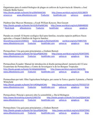 ~ Organismos para el control biologico de plagas en cultivos de la provincia de Almería; de José Eduardo Belda Suárez http://books.google.es/books?id=p3DbPAAACAAJ http://www.worldcat.org/oclc/433138074 amazon.es www.allbookstores.com Traductor bookfinder.com yahoo.es google.es 
Palabras Que Mueven Montanas; de Essek William Kenyon; Don Gossett http://books.google.es/books?id=GLDUPwAACAAJ http://www.worldcat.org/oclc/668448202 ~ Nook book allbookstores Traductor bookfinder yahoo.es google.es 
Parades en crestall: El huerto ecológico fàcil para familias, escuelas espacios publicos fincas agricolas; de Gaspar Caballero de Segovia Sanchez librarything.es/work/13500221 books.google.es/RLZ2twAACAAJ worldcat.org/oclc/758057545 
www.allbookstores.com Traductor bookfinder.com yahoo.es google.es bing 
Permacultura: Una guía para principiantes; de Graham Burnett http://books.google.es/books?id=5puoPQAACAAJ http://www.worldcat.org/oclc/433472941 www.allbookstores.com Traductor bookfinder.com yahoo.es google.es bing 
Permacultura Ecuador: Manual de introducción al diseño permacultural: memoria del I Curso Ecuatoriano de Permacultura; de Centro de Investigacio´n de los Bosques Tropicales http://books.google.es/books?id=KkZgAAAAMAAJ http://www.worldcat.org/oclc/34656781 www.allbookstores.com Traductor bookfinder.com yahoo.es google.es bing 
Permacultura per tutti. Oltre l'agricoltura biologica, per curare la Terra e guarire il pianeta; de Patrick Whitefield http://books.google.es/books?id=U4OXtgAACAAJ http://www.worldcat.org/oclc/793322719 www.allbookstores.com Traductor bookfinder.com yahoo.es google.es bing 
Permacultura: Principi e percorsi oltre la sostenibilità; de David Holmgren http://www.librarything.es/work/12465756 http://books.google.es/books?id=Gwq3QQAACAAJ www.allbookstores.com Traductor bookfinder.com yahoo.es google.es bing 
Permacultura: Una guía para principiantes; de Graham Burnett http://books.google.es/books?id=5puoPQAACAAJ http://www.worldcat.org/oclc/433472941 www.allbookstores.com Traductor bookfinder.com yahoo.es google.es bing 
 