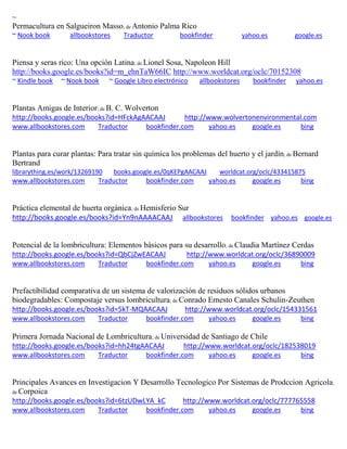 ~ Permacultura en Salgueiron Masso; de Antonio Palma Rico ~ Nook book allbookstores Traductor bookfinder yahoo.es google.es 
Piensa y seras rico: Una opci n Latina; de Lionel Sosa, Napoleon Hill http://books.google.es/books?id=m_ehnTaW66IC http://www.worldcat.org/oclc/70152308 ~ Kindle book ~ Nook book ~ Google Libro electrónico allbookstores bookfinder yahoo.es 
Plantas Amigas de Interior; de B. C. Wolverton http://books.google.es/books?id=HFckAgAACAAJ http://www.wolvertonenvironmental.com www.allbookstores.com Traductor bookfinder.com yahoo.es google.es bing 
Plantas para curar plantas: Para tratar sin química los problemas del huerto y el jardín; de Bernard Bertrand librarything.es/work/13269190 books.google.es/0qKEPgAACAAJ worldcat.org/oclc/433415875 
www.allbookstores.com Traductor bookfinder.com yahoo.es google.es bing 
Práctica elemental de huerta orgánica; de Hemisferio Sur http://books.google.es/books?id=Yn9nAAAACAAJ allbookstores bookfinder yahoo.es google.es 
Potencial de la lombricultura: Elementos b sicos para su desarrollo; de Claudia Mart nez Cerdas http://books.google.es/books?id=QbCjZwEACAAJ http://www.worldcat.org/oclc/36890009 www.allbookstores.com Traductor bookfinder.com yahoo.es google.es bing 
Prefactibilidad comparativa de un sistema de valorización de residuos sólidos urbanos biodegradables: Compostaje versus lombricultura; de Conrado Ernesto Canales Schulin-Zeuthen http://books.google.es/books?id=5kT-MQAACAAJ http://www.worldcat.org/oclc/154331561 www.allbookstores.com Traductor bookfinder.com yahoo.es google.es bing 
Primera Jornada Nacional de Lombricultura; de Universidad de Santiago de Chile http://books.google.es/books?id=hh24tgAACAAJ http://www.worldcat.org/oclc/182538019 www.allbookstores.com Traductor bookfinder.com yahoo.es google.es bing 
Principales Avances en Investigacion Y Desarrollo Tecnologico Por Sistemas de Prodccion Agricola; de Corpoica http://books.google.es/books?id=6tzUDwLYA_kC http://www.worldcat.org/oclc/777765558 www.allbookstores.com Traductor bookfinder.com yahoo.es google.es bing 
 