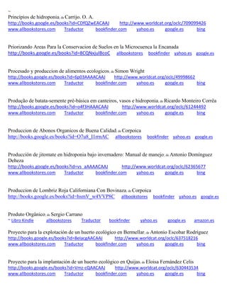 ~ Princípios de hidroponia; de Carrijo. O. A. http://books.google.es/books?id=CDfQZwEACAAJ http://www.worldcat.org/oclc/709099426 www.allbookstores.com Traductor bookfinder.com yahoo.es google.es bing 
Priorizando Areas Para la Conservacion de Suelos en la Microcuenca la Encanada http://books.google.es/books?id=8CQNxjulBcoC allbookstores bookfinder yahoo.es google.es 
Procesado y produccion de alimentos ecologicos; de Simon Wright http://books.google.es/books?id=6p03AAAACAAJ http://www.worldcat.org/oclc/49998662 www.allbookstores.com Traductor bookfinder.com yahoo.es google.es bing 
Produção de batata-semente pré-básica em canteiros, vasos e hidroponia; de Ricardo Monteiro Corrêa http://books.google.es/books?id=o4f3HAAACAAJ http://www.worldcat.org/oclc/61244492 www.allbookstores.com Traductor bookfinder.com yahoo.es google.es bing 
Produccion de Abonos Organicos de Buena Calidad; de Corpoica http://books.google.es/books?id=O7u8_I1rrnAC allbookstores bookfinder yahoo.es google.es 
Producción de jitomate en hidroponia bajo invernadero: Manual de manejo; de Antonio Domínguez Deheza http://books.google.es/books?id=vs_aAAAACAAJ http://www.worldcat.org/oclc/62365677 www.allbookstores.com Traductor bookfinder.com yahoo.es google.es bing 
Produccion de Lombriz Roja Californiana Con Bovinaza; de Corpoica http://books.google.es/books?id=hsmV_w4VVP8C allbookstores bookfinder yahoo.es google.es 
Produto Orgânico; de Sergio Carrano ~ Libro Kindle allbookstores Traductor bookfinder yahoo.es google.es amazon.es 
Proyecto para la explotación de un huerto ecológico en Bermellar; de Antonio Escobar Rodríguez http://books.google.es/books?id=8eIacgAACAAJ http://www.worldcat.org/oclc/637518216 www.allbookstores.com Traductor bookfinder.com yahoo.es google.es bing 
Proyecto para la implantación de un huerto ecológico en Quijas; de Eloisa Fernández Celis http://books.google.es/books?id=Vmz-cQAACAAJ http://www.worldcat.org/oclc/630443534 www.allbookstores.com Traductor bookfinder.com yahoo.es google.es bing 
 