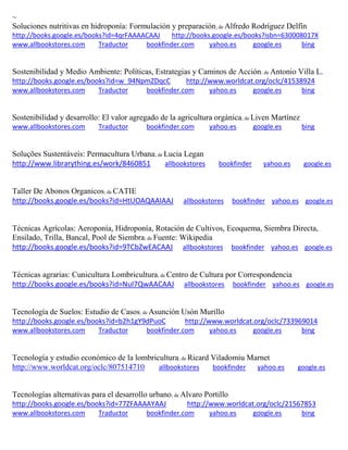 ~ Soluciones nutritivas en hidroponía: Formulación y preparación; de Alfredo Rodríguez Delfín http://books.google.es/books?id=4qrFAAAACAAJ http://books.google.es/books?isbn=630008017X www.allbookstores.com Traductor bookfinder.com yahoo.es google.es bing 
Sostenibilidad y Medio Ambiente: Políticas, Estrategias y Caminos de Acción; de Antonio Villa L. http://books.google.es/books?id=w_94NpmZDqcC http://www.worldcat.org/oclc/41538924 www.allbookstores.com Traductor bookfinder.com yahoo.es google.es bing 
Sostenibilidad y desarrollo: El valor agregado de la agricultura orgánica; de Liven Martínez www.allbookstores.com Traductor bookfinder.com yahoo.es google.es bing 
Soluções Sustentáveis: Permacultura Urbana; de Lucia Legan http://www.librarything.es/work/8460851 allbookstores bookfinder yahoo.es google.es 
Taller De Abonos Organicos; de CATIE http://books.google.es/books?id=HtUOAQAAIAAJ allbookstores bookfinder yahoo.es google.es 
Técnicas Agrícolas: Aeroponía, Hidroponía, Rotación de Cultivos, Ecoquema, Siembra Directa, Ensilado, Trilla, Bancal, Pool de Siembra; de Fuente: Wikipedia http://books.google.es/books?id=9TCbZwEACAAJ allbookstores bookfinder yahoo.es google.es 
Técnicas agrarias: Cunicultura Lombricultura; de Centro de Cultura por Correspondencia http://books.google.es/books?id=NuI7QwAACAAJ allbookstores bookfinder yahoo.es google.es 
Tecnología de Suelos: Estudio de Casos; de Asunción Usón Murillo http://books.google.es/books?id=b2h1gY9dPuoC http://www.worldcat.org/oclc/733969014 www.allbookstores.com Traductor bookfinder.com yahoo.es google.es bing 
Tecnolog a y estudio econ mico de la lombricultura; de Ricard Viladomiu Marnet http://www.worldcat.org/oclc/807514710 allbookstores bookfinder yahoo.es google.es 
Tecnologías alternativas para el desarrollo urbano; de Alvaro Portillo http://books.google.es/books?id=77ZFAAAAYAAJ http://www.worldcat.org/oclc/21567853 www.allbookstores.com Traductor bookfinder.com yahoo.es google.es bing 
 