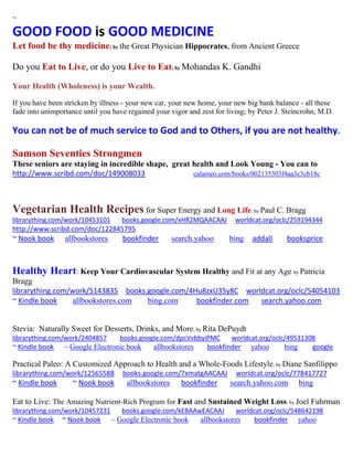 ~ 
GOOD FOOD is GOOD MEDICINE Let food be thy medicine; by the Great Physician Hippocrates, from Ancient Greece 
Do you Eat to Live, or do you Live to Eat; by Mohandas K. Gandhi 
Your Health (Wholeness) is your Wealth. 
If you have been stricken by illness - your new car, your new home, your new big bank balance - all these fade into unimportance until you have regained your vigor and zest for living; by Peter J. Steincrohn, M.D. 
You can not be of much service to God and to Others, if you are not healthy. 
Samson Seventies Strongmen 
These seniors are staying in incredible shape, great health and Look Young - You can to 
http://www.scribd.com/doc/149008033 calameo.com/books/002135303f4aa3c3cb18c 
Vegetarian Health Recipes for Super Energy and Long Life; by Paul C. Bragg 
librarything.com/work/10453101 books.google.com/xHR2MQAACAAJ worldcat.org/oclc/259194344 
http://www.scribd.com/doc/122845795 
~ Nook book allbookstores bookfinder search.yahoo bing addall booksprice 
Healthy Heart: Keep Your Cardiovascular System Healthy and Fit at any Age by Patricia Bragg 
librarything.com/work/5143835 books.google.com/4Hu8zxU35y8C worldcat.org/oclc/54054103 
~ Kindle book allbookstores.com bing.com bookfinder.com search.yahoo.com 
Stevia: Naturally Sweet for Desserts, Drinks, and More; by Rita DePuydt librarything.com/work/2404857 books.google.com/dpcVvbbyiPMC worldcat.org/oclc/49531308 
~ Kindle book ~ Google Electronic book allbookstores bookfinder yahoo bing google 
Practical Paleo: A Customized Approach to Health and a Whole-Foods Lifestyle; by Diane Sanfilippo librarything.com/work/12565588 books.google.com/7xmatgAACAAJ worldcat.org/oclc/778417727 ~ Kindle book ~ Nook book allbookstores bookfinder search.yahoo.com bing 
Eat to Live: The Amazing Nutrient-Rich Program for Fast and Sustained Weight Loss; by Joel Fuhrman 
librarything.com/work/10457231 books.google.com/kEBAAwEACAAJ worldcat.org/oclc/548642198 
~ Kindle book ~ Nook book ~ Google Electronic book allbookstores bookfinder yahoo 
 