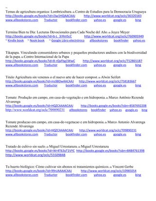 ~ Temas de agricultura organica: Lombricultura; de Centro de Estudios para la Democracia Uruguaya http://books.google.es/books?id=i3w1HQAACAAJ http://www.worldcat.org/oclc/36320183 www.allbookstores.com Traductor bookfinder.com yahoo.es google.es bing 
Termina Bien tu Día: Lecturas Devocionales para Cada Noche del Año; de Joyce Meyer http://books.google.es/books?id=b-L_3iYkVScC http://www.worldcat.org/oclc/760905949 ~ Kindle book ~ Nook book ~ Google Libro electrónico allbookstores bookfinder yahoo.es 
Tikapapa. Vinculando consumidores urbanos y pequeños productores andinos con la biodiversidad de la papa; de Centro Internacional de la Papa http://books.google.es/books?id=8-rQxFbg1WwC http://www.worldcat.org/oclc/712865187 www.allbookstores.com Traductor bookfinder.com yahoo.es google.es bing 
Titulo Agricultura sin venenos o el nuevo arte de hacer compost; de Alwin Seifert http://books.google.es/books?id=ms98OwAACAAJ http://www.worldcat.org/oclc/758183667 www.allbookstores.com Traductor bookfinder.com yahoo.es google.es bing 
Tomate: Produção em campo, em casa-de-vegetação e em hidroponia; de Marco Antônio Rezende Alvarenga http://books.google.es/books?id=HQZCAAAACAAJ http://books.google.es/books?isbn=8587692208 http://www.worldcat.org/oclc/709890231 allbookstores bookfinder yahoo.es google.es bing 
Tomate producao em campo, em casa-de-vegetacao e em hidroponia; de Marco Antonio Alvarenga Rezende Alvarenga http://books.google.es/books?id=HQZCAAAACAAJ http://www.worldcat.org/oclc/709890231 www.allbookstores.com Traductor bookfinder.com yahoo.es google.es bing 
Tratado de cultivo sin suelo; de Miguel Urrestarazu; de Miguel Urrestarazu http://books.google.es/books?id=Wr4T63yT1VYC http://books.google.es/books?isbn=8484761398 http://www.worldcat.org/oclc/55509848 
Tu huerto biológico: Cómo cultivar sin abonos ni tratamientos químicos; de Vincent Gerbe http://books.google.es/books?id=99nJAAAACAAJ http://www.worldcat.org/oclc/10985054 www.allbookstores.com Traductor bookfinder.com yahoo.es google.es bing 
 