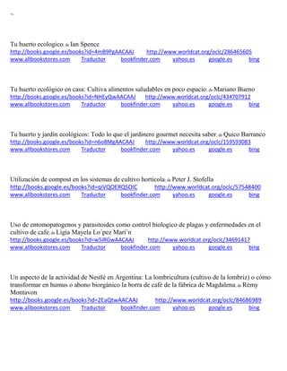 ~ 
Tu huerto ecologico; de Ian Spence http://books.google.es/books?id=4mB9PgAACAAJ http://www.worldcat.org/oclc/286465605 www.allbookstores.com Traductor bookfinder.com yahoo.es google.es bing 
Tu huerto ecológico en casa: Cultiva alimentos saludables en poco espacio; de Mariano Bueno http://books.google.es/books?id=NHEyQwAACAAJ http://www.worldcat.org/oclc/434707912 www.allbookstores.com Traductor bookfinder.com yahoo.es google.es bing 
Tu huerto y jardín ecológicos: Todo lo que el jardinero gourmet necesita saber; de Quico Barranco http://books.google.es/books?id=n6o8MgAACAAJ http://www.worldcat.org/oclc/159593083 www.allbookstores.com Traductor bookfinder.com yahoo.es google.es bing 
Utilización de compost en los sistemas de cultivo hortícola; de Peter J. Stofella http://books.google.es/books?id=qiVQOERQSOIC http://www.worldcat.org/oclc/57548400 www.allbookstores.com Traductor bookfinder.com yahoo.es google.es bing 
Uso de entomopatogenos y parasitoides como control biologico de plagas y enfermedades en el cultivo de cafe; de Ligia Mayela Lo´pez Mari´n http://books.google.es/books?id=w5iRGwAACAAJ http://www.worldcat.org/oclc/34691417 www.allbookstores.com Traductor bookfinder.com yahoo.es google.es bing 
Un aspecto de la actividad de Nestl en Argentina: La lombricultura cultivo de la lombriz o c mo transformar en humus o abono biorg nico la borra de caf de la f brica de Magdalena; de R my Montavon http://books.google.es/books?id=2EaQtwAACAAJ http://www.worldcat.org/oclc/84686989 www.allbookstores.com Traductor bookfinder.com yahoo.es google.es bing 
 