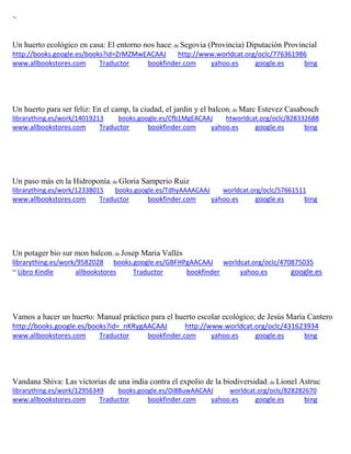~ 
Un huerto ecológico en casa: El entorno nos hace; de Segovia (Provincia) Diputación Provincial http://books.google.es/books?id=ZrMZMwEACAAJ http://www.worldcat.org/oclc/776361986 www.allbookstores.com Traductor bookfinder.com yahoo.es google.es bing 
Un huerto para ser feliz: En el camp, la ciudad, el jardin y el balcon; de Marc Estevez Casabosch librarything.es/work/14019213 books.google.es/Cfb1MgEACAAJ htworldcat.org/oclc/828332688 
www.allbookstores.com Traductor bookfinder.com yahoo.es google.es bing 
Un paso más en la Hidroponía; de Gloria Samperio Ruiz librarything.es/work/12338015 books.google.es/TdhyAAAACAAJ worldcat.org/oclc/57661511 
www.allbookstores.com Traductor bookfinder.com yahoo.es google.es bing 
Un potager bio sur mon balcon; de Josep Maria Vallès librarything.es/work/9582028 books.google.es/GBFHPgAACAAJ worldcat.org/oclc/470875035 ~ Libro Kindle allbookstores Traductor bookfinder yahoo.es google.es 
Vamos a hacer un huerto: Manual práctico para el huerto escolar ecológico; de Jesús María Cantero http://books.google.es/books?id=_nKRygAACAAJ http://www.worldcat.org/oclc/431623934 www.allbookstores.com Traductor bookfinder.com yahoo.es google.es bing 
Vandana Shiva: Las victorias de una india contra el expolio de la biodiversidad; de Lionel Astruc librarything.es/work/12956349 books.google.es/Oi8BuwAACAAJ worldcat.org/oclc/828282670 
www.allbookstores.com Traductor bookfinder.com yahoo.es google.es bing  