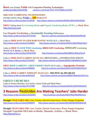 ~ 
Boost your Garden Yields with Companion Planting Technologies 
scribd.com/doc/124719796 calameo.com/books/0021353034dd0a1c03d43 
ORGANIC GARDENING TECHNOLOGIES INCREASING Plant Yields by 400 PERCENT 
http://www.scribd.com/doc/75160339 http://www.calameo.com/books/0010511867e619fa5b018 
FREE Catalog about Eco Farming Books and Organic Gardening Books, DVD’s and Much More 
http://acresusa.com 
Free Organic Gardening and Sustainable Farming Publications 
http://www.scribd.com/doc/107731564 http://en.calameo.com/books/001708429b920ffff5ef0 
Links to FREE RAIN WATER HARVESTING MANUALS and Much More 
http://www.scribd.com/doc/75160853 http://www.calameo.com/books/00105118622f34ba7dbe7 
Links to FREE WATER WISE Gardening, DROUGHT Gardening, XERISCAPE Gardening MANUALS, Books and Much More 
http://www.scribd.com/doc/105267038 http://calameo.com/books/001698854129dced31cc9 
Links to FREE RAIN GARDEN MANUALS, BROCHURES and INFORMATION SHEETS 
http://www.scribd.com/doc/75162927 http://www.calameo.com/books/00105118638b46251e05d 
FREE ROOF GARDENS - GREEN ROOFS MANUALS Links and Aquaponics Systems 
http://www.scribd.com/doc/45480026 http://en.calameo.com/books/00135160793af637917ef 
Links to FREE GARDEN THERAPY MANUALS - HELPING the DISABLED 
http://www.scribd.com/doc/64621010 http://www.calameo.com/books/000877896a16a5245c71a 
GREEN CHURCHES 
Links to Green Churches, Eco Justice, Green Faith and Much More 
http://www.scribd.com/doc/75171088 http://en.calameo.com/books/0010511867f3f30cfdf12 3 Reasons Pesticides Are Making Teachers’ Jobs Harder 
http://www.scribd.com/doc/133458301 http://calameo.com/books/002274923496af0fa15c2 
Straight VEGETABLE OIL Cars, Trucks, Electric Generators, Water Pumps-Irrigation 
http://www.scribd.com/doc/93406879 http://www.calameo.com/books/00139810833f44e83a7d4 
Straight VEGETABLE OIL Cars, Trucks, Electric Generators, Water Pumps-Irrigation 
Straight Vegetable Oil Links to Books, Manuals, Articles and Much More 
http://plantdrive.ca 
 