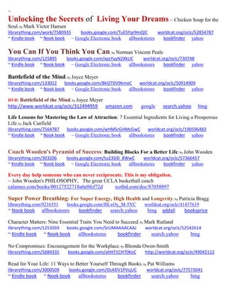 ~ 
Unlocking the Secrets of Living Your Dreams ~ Chicken Soup for the Soul; by Mark Victor Hansen 
librarything.com/work/7580935 books.google.com/TuESYqr9mQIC worldcat.org/oclc/52854787 
~ Kindle book ~ Nook book ~ Google Electronic book allbookstores bookfinder yahoo 
You Can If You Think You Can; by Norman Vincent Peale 
librarything.com/125895 books.google.com/xpzYyyN2XkUC worldcat.org/oclc/730748 
~ Kindle book ~ Nook book ~ Google Electronic book allbookstores bookfinder yahoo 
Battlefield of the Mind; by Joyce Meyer librarything.com/133012 books.google.com/8kl2TDV9kmoC worldcat.org/oclc/50914909 ~ Kindle book ~ Nook book ~ Google Electronic book allbookstores bookfinder yahoo 
DVD: Battlefield of the Mind; by Joyce Meyer 
http://www.worldcat.org/oclc/312494959 amazon.com google search.yahoo bing 
Life Lessons for Mastering the Law of Attraction: 7 Essential Ingredients for Living a Prosperous Life; by Jack Canfield librarything.com/7564787 books.google.com/wHMSrGHMcGwC worldcat.org/oclc/190596483 ~ Kindle book ~ Nook book ~ Google Electronic book allbookstores bookfinder yahoo 
Coach Wooden's Pyramid of Success: Building Blocks For a Better Life; by John Wooden 
librarything.com/303206 books.google.com/tu23SID_8WwC worldcat.org/oclc/57366457 
~ Kindle book ~ Nook book ~ Google Electronic book allbookstores bookfinder yahoo 
Every day help someone who can never reciprocate. This is my obligation. 
~ John Wooden's PHILOSOPHY, The great UCLA basketball coach 
calameo.com/books/00127522718a6e0fef72d scribd.com/doc/87058897 
Super Power Breathing: For Super Energy, High Health and Longevity; by Patricia Bragg 
librarything.com/9216551 books.google.com/l0LxOy_M-5YC worldcat.org/oclc/41437619 
~ Nook book allbookstores bookfinder search.yahoo bing addall booksprice 
Character Matters: Nine Essential Traits You Need to Succeed; by Mark Rutland 
librarything.com/1253269 books.google.com/SrUMAAAACAAJ worldcat.org/oclc/52542614 
~ Kindle book ~ Nook book allbookstores bookfinder search.yahoo bing 
No Compromises: Encouragement for the Workplace; by Rhonda Owen-Smith 
librarything.com/5684335 books.google.com/ahH71CH70KoC http://worldcat.org/oclc/49042112 
Read for Your Life: 11 Ways to Better Yourself Through Books; by Pat Williams 
librarything.com/3000509 books.google.com/OcADV1PVsjUC worldcat.org/oclc/77573041 
~ Kindle book ~ Nook book allbookstores bookfinder search.yahoo bing 
 
