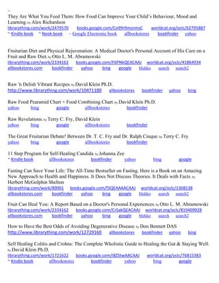 ~ 
They Are What You Feed Them: How Food Can Improve Your Child’s Behaviour, Mood and Learning; by Alex Richardson librarything.com/work/2479570 books.google.com/Co99r9msnmsC worldcat.org/oclc/62795887 ~ Kindle book ~ Nook book ~ Google Electronic book allbookstores bookfinder yahoo 
Fruitarian Diet and Physical Rejuvenation: A Medical Doctor's Personal Account of His Cure on a Fruit and Raw Diet; by Otto L. M. Abramowski librarything.com/work/2334162 books.google.com/F6PNkQEACAAJ worldcat.org/oclc/41864934 
allbookstores.com bookfinder yahoo bing google blekko search search2 
Raw 'n Delish Vibrant Recipes; by David Klein Ph.D. http://www.librarything.com/work/10471180 allbookstores bookfinder yahoo bing Raw Food Pearamid Chart + Food Combining Chart; by David Klein Ph.D. yahoo bing google allbookstores bookfinder Raw Revelations; by Terry C. Fry, David Klein yahoo bing google allbookstores bookfinder The Great Fruitarian Debate! Between Dr. T. C. Fry and Dr. Ralph Cinque; by Terry C. Fry yahoo bing google allbookstores bookfinder 11 Step Program for Self-Healing Candida; by Johanna Zee ~ Kindle book allbookstores bookfinder yahoo bing google 
Fasting Can Save Your Life: The All-Time Bestseller on Fasting. Here is a Book on an Amazing New Approach to Health and Happiness. It Does Not Discuss Theories. It Deals with Facts; by Herbert McGolphin Shelton librarything.com/work/89001 books.google.com/f3QEAAAACAAJ worldcat.org/oclc/1368138 
allbookstores.com bookfinder yahoo bing google blekko search search2 
Fruit Can Heal You: A Report Based on a Doctor's Personal Experiences; by Otto L. M. Abramowski librarything.com/work/2334162 books.google.com/CrSakQEACAAJ worldcat.org/oclc/819409028 
allbookstores.com bookfinder yahoo bing google blekko search search2 
How to Have the Best Odds of Avoiding Degenerative Disease; by Don Bennett DAS http://www.librarything.com/work/12729160 allbookstores bookfinder yahoo bing Self Healing Colitis and Crohns: The Complete Wholistic Guide to Healing the Gut & Staying Well; by David Klein Ph.D. librarything.com/work/1721622 books.google.com/I8ZStwAACAAJ worldcat.org/oclc/76815383 ~ Kindle book allbookstores bookfinder yahoo bing google 
 