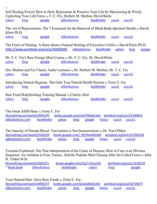 ~ Self Healing Power! How to Heal, Rejuvenate & Preserve Your Life by Maximizing & Wisely Exploiting Your Life Force; by T. C. Fry, Herbert M. Shelton, David Klein yahoo bing google allbookstores bookfinder search search2 
The Art of Rejuvenation: The 7 Essentials for the Renewal of Mind-Body-Spiritual Health; by David Klein Ph.D. yahoo bing google allbookstores bookfinder search search2 The Fruits of Healing: A Story about a Natural Healing of Ulcerative Colitis; by David Klein Ph.D. http://www.worldcat.orgs/oclc/45838305 allbookstores bookfinder yahoo bing google Dr. T. C. Fry's Raw Energy Mini-Course; by Dr. T. C. Fry, Dr. David Klein yahoo bing google allbookstores bookfinder search search2 Drs. Shelton and Fry Classic Audio Lectures; by Dr. Herbert M. Shelton, Dr. T. C. Fry yahoo bing google allbookstores bookfinder search search2 Introducing Natural Hygiene: The Only True Natural Health System; by Terry C. Fry yahoo bing google allbookstores bookfinder search search2 Raw Food Bodybuilding Training Manual; by Charlie Abel yahoo bing google allbookstores bookfinder search search2 
The Great AIDS Hoax; by Terry C. Fry librarything.com/work/2045370 books.google.com/adj7PQAACAAJ worldcat.org/oclc/21340814 
allbookstores.com bookfinder yahoo bing google blekko search search2 
The Sanctity of Human Blood: Vaccination is Not Immunization; by Dr. Tim O'Shea librarything.com/work/1526218 books.google.com/_9YUPwAACAAJ worldcat.org/oclc/55706120 
allbookstores.com bookfinder yahoo bing google blekko search search2 
Toxemia Explained: The True Interpretation of the Cause of Disease; How to Cure is an Obvious Sequence; An Antidote to Fear, Frenzy, And the Popular Mad Chasing After So-Called Cures; by John H. Tilden M.D. librarything.com/work/2045371 books.google.com/l2q7-VV1uJUC worldcat.org/oclc/1130214 ~ Nook book allbookstores bookfinder yahoo bing google 
Your Natural Diet: Alive Raw Foods; by Terry C. Fry librarything.com/work/3492377 books.google.com/GnxIAAAACAAJ worldcat.org/oclc/56719677 
allbookstores.com bookfinder yahoo bing google blekko search search2 
 