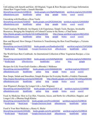 ~ 
UnCooking with Jameth and Kim: All Original, Vegan & Raw Recipes and Unique Information About Raw Vegan Foods; by Jameth Sheridan librarything.com/work/12498116 books.google.com/NgNCMgAACAAJ worldcat.org/oclc/191105983 
allbookstores.com bookfinder yahoo bing google blekko search search2 
Uncooking with RawRose; by Rose Vasile librarything.com/work/7236433 books.google.com/jPCZGAAACAAJ worldcat.org/oclc/124505064 
allbookstores.com bookfinder yahoo bing google blekko search search2 
Vital Creations Workbook: An Organic Life Experience, Simple Tools, Recipes, Invaluable Resources, Bringing the Simplicity of Cultural Cuisine to the Home; by Chad Sarno http://books.google.com/books?id=lUjXNwAACAAJ http://www.worldcat.org/oclc/68212016 
allbookstores.com bookfinder yahoo bing google blekko search search2 
Raw and Beyond: How Omega-3 Nutrition Is Transforming the Raw Food Paradigm; by Victoria Boutenko librarything.com/work/12027022 books.google.com/9zw8zwSamYQC worldcat.org/oclc/714724584 ~ Kindle book ~ Nook book ~ Google Electronic book allbookstores bookfinder yahoo 
The World Goes Raw Cookbook: An International Collection of Raw Vegetarian Recipes; by Lisa Mann librarything.com/work/10170820 books.google.com/lo6GPgAACAAJ worldcat.org/oclc/528665916 ~ Kindle book allbookstores bookfinder yahoo bing google 
Recipes for Life: From God's Garden; by Rhonda J. Malkmus librarything.com/work/899567 books.google.com/cSkKAAAACAAJ worldcat.org/oclc/39261677 
allbookstores.com bookfinder yahoo bing google blekko search search2 
Raw Soups, Salads and Smoothies: Simple Recipes for Everyday Health; by Frédéric Patenaude http://www.librarything.com/work/9305190 http://books.google.com/books?id=LGKtpwAACAAJ 
allbookstores.com bookfinder yahoo bing google blekko search search2 
Ann Wigmore's Recipes for Longer Life; by Ann Wigmore librarything.com/work/9357520 books.google.com/1aLCVVP-4_gC worldcat.org/oclc/12199900 
allbookstores.com bookfinder yahoo bing google blekko search search2 
Food As Medicine: How to Use Diet, Vitamins, Juices, and Herbs for a Healthier, Happier, and Longer Life; by Dharma Singh Khalsa librarything.com/work/561733 books.google.com/lYrcvn0dnGkC worldcat.org/oclc/51298516 ~ Kindle book ~ Nook book ~ Google Electronic book allbookstores bookfinder yahoo 
Food Is Your Best Medicine; by Henry G. Bieler librarything.com/work/1035281 books.google.com/Hr-qsEr6Yt4C worldcat.org/oclc/51298516 ~ Kindle book ~ Nook book ~ Google Electronic book allbookstores bookfinder yahoo 
 