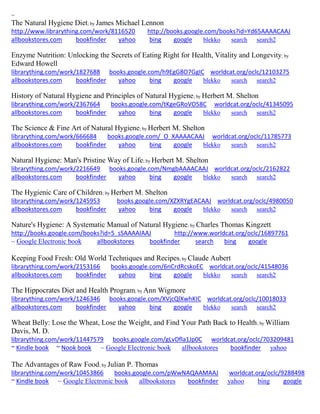 ~ 
The Natural Hygiene Diet; by James Michael Lennon http://www.librarything.com/work/8116520 http://books.google.com/books?id=Yd65AAAACAAJ 
allbookstores.com bookfinder yahoo bing google blekko search search2 
Enzyme Nutrition: Unlocking the Secrets of Eating Right for Health, Vitality and Longevity; by Edward Howell librarything.com/work/1827688 books.google.com/h9EgG8O7GgIC worldcat.org/oclc/12103275 
allbookstores.com bookfinder yahoo bing google blekko search search2 
History of Natural Hygiene and Principles of Natural Hygiene; by Herbert M. Shelton librarything.com/work/2367664 books.google.com/tKgeGRoVO58C worldcat.org/oclc/41345095 
allbookstores.com bookfinder yahoo bing google blekko search search2 
The Science & Fine Art of Natural Hygiene; by Herbert M. Shelton librarything.com/work/666684 books.google.com/_O_XAAAACAAJ worldcat.org/oclc/11785773 
allbookstores.com bookfinder yahoo bing google blekko search search2 
Natural Hygiene: Man's Pristine Way of Life; by Herbert M. Shelton librarything.com/work/2216649 books.google.com/NmgbAAAACAAJ worldcat.org/oclc/2162822 
allbookstores.com bookfinder yahoo bing google blekko search search2 
The Hygienic Care of Children; by Herbert M. Shelton librarything.com/work/1245953 books.google.com/XZXRYgEACAAJ worldcat.org/oclc/4980050 
allbookstores.com bookfinder yahoo bing google blekko search search2 
Nature's Hygiene: A Systematic Manual of Natural Hygiene; by Charles Thomas Kingzett http://books.google.com/books?id=5_sSAAAAIAAJ http://www.worldcat.org/oclc/16897761 
~ Google Electronic book allbookstores bookfinder search bing google 
Keeping Food Fresh: Old World Techniques and Recipes; by Claude Aubert librarything.com/work/2153166 books.google.com/6nCrdRcskoEC worldcat.org/oclc/41548036 
allbookstores.com bookfinder yahoo bing google blekko search search2 
The Hippocrates Diet and Health Program; by Ann Wigmore librarything.com/work/1246346 books.google.com/XVjcQlXwhKIC worldcat.org/oclc/10018033 
allbookstores.com bookfinder yahoo bing google blekko search search2 
Wheat Belly: Lose the Wheat, Lose the Weight, and Find Your Path Back to Health; by William Davis, M. D. librarything.com/work/11447579 books.google.com/gLvDfla1Jp0C worldcat.org/oclc/703209481 ~ Kindle book ~ Nook book ~ Google Electronic book allbookstores bookfinder yahoo 
The Advantages of Raw Food; by Julian P. Thomas librarything.com/work/10453866 books.google.com/pWwNAQAAMAAJ worldcat.org/oclc/9288498 
~ Kindle book ~ Google Electronic book allbookstores bookfinder yahoo bing google 
 