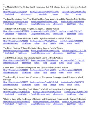 ~ The Maker's Diet: The 40-day Health Experience that Will Change Your Life Forever; by Jordan S Rubin librarything.com/work/72734 books.google.com/ci9XW7eEhUMC worldcat.org/oclc/414465316 ~ Kindle book allbookstores bookfinder yahoo bing google 
The Food Revolution: How Your Diet Can Help Save Your Life and Our World; by John Robbins librarything.com/work/260831 books.google.com/ishlcmQuatoC worldcat.org/oclc/46393572 ~ Kindle book ~ Nook book ~ Google Electronic book allbookstores bookfinder yahoo 
The Fiber35 Diet: Nature's Weight Loss Secret; by Brenda Watson librarything.com/work/2587798 books.google.com/K7ILy8SffoEC worldcat.org/oclc/77011495 ~ Kindle book ~ Nook book ~ Google Electronic book allbookstores bookfinder yahoo 
Gut Solutions: Natural Solutions to Your Digestive Problems; by Brenda Watson librarything.com/work/462853 books.google.com/ZygkkgEACAAJ worldcat.org/oclc/54833275 allbookstores.com bookfinder yahoo bing google blekko search search2 
The Detox Strategy: Vibrant Health in 5 Easy Steps; by Brenda Watson librarything.com/work/7769861 books.google.com/ftUaDOoMYYQC worldcat.org/oclc/177821705 ~ Kindle book ~ Nook book ~ Google Electronic book allbookstores bookfinder yahoo 
The H.O.P.E. Formula: The Ultimate Health Secret; by Brenda Watson librarything.com/work/2985705 books.google.com/V-EnkgEACAAJ worldcat.org/oclc/122941162 allbookstores.com bookfinder yahoo bing google blekko search search2 
Renew Your Life: Improved Digestion and Detoxification; by Brenda Watson librarything.com/work/382198 books.google.com/gjjB_ipbtOAC worldcat.org/oclc/51176579 allbookstores.com bookfinder yahoo bing google blekko search search2 
Your Inner Physician and You: Craniosacral Therapy and Somatoemotional Release; by John E. Upledger librarything.com/work/301895 books.google.com/eouBWLtQvFcC worldcat.org/oclc/35924720 allbookstores.com bookfinder yahoo bing google blekko search search2 
Whitewash: The Disturbing Truth About Cow's Milk and Your Health; by Joseph Keon librarything.com/work/10598720 books.google.com/xrJHONg4PZMC worldcat.org/oclc/659173654 
~ Kindle book ~ Nook book ~ Google Electronic book allbookstores bookfinder yahoo 
What's in Your Milk: An Expose of Industry and Government Cover-up; by By Samuel S. Epstein librarything.com/work/11768357 books.google.com/KkiidiBLwIMC worldcat.org/oclc/76870118 
~ Kindle book ~ Nook book ~ Google Electronic book allbookstores bookfinder yahoo 
 
