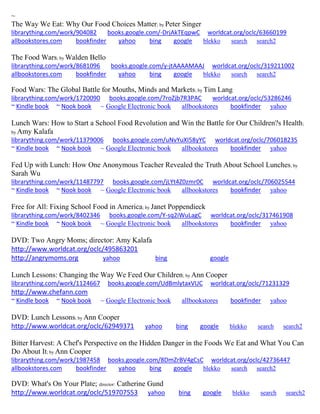 ~ The Way We Eat: Why Our Food Choices Matter; by Peter Singer librarything.com/work/904082 books.google.com/-DrjAkTEqpwC worldcat.org/oclc/63660199 allbookstores.com bookfinder yahoo bing google blekko search search2 
The Food Wars; by Walden Bello librarything.com/work/8681096 books.google.com/y-jtAAAAMAAJ worldcat.org/oclc/319211002 
allbookstores.com bookfinder yahoo bing google blekko search search2 
Food Wars: The Global Battle for Mouths, Minds and Markets; by Tim Lang librarything.com/work/1720090 books.google.com/7roZjb7R3PAC worldcat.org/oclc/53286246 ~ Kindle book ~ Nook book ~ Google Electronic book allbookstores bookfinder yahoo 
Lunch Wars: How to Start a School Food Revolution and Win the Battle for Our Children?s Health; by Amy Kalafa librarything.com/work/11379006 books.google.com/uNvYuXI58yYC worldcat.org/oclc/706018235 ~ Kindle book ~ Nook book ~ Google Electronic book allbookstores bookfinder yahoo 
Fed Up with Lunch: How One Anonymous Teacher Revealed the Truth About School Lunches; by Sarah Wu librarything.com/work/11487797 books.google.com/jLYt4Z0zmr0C worldcat.org/oclc/706025544 ~ Kindle book ~ Nook book ~ Google Electronic book allbookstores bookfinder yahoo 
Free for All: Fixing School Food in America; by Janet Poppendieck librarything.com/work/8402346 books.google.com/Y-sq2iWuLagC worldcat.org/oclc/317461908 ~ Kindle book ~ Nook book ~ Google Electronic book allbookstores bookfinder yahoo 
DVD: Two Angry Moms; director: Amy Kalafa http://www.worldcat.org/oclc/495863201 http://angrymoms.org yahoo bing google Lunch Lessons: Changing the Way We Feed Our Children; by Ann Cooper librarything.com/work/1124667 books.google.com/UdBmlytaxVUC worldcat.org/oclc/71231329 http://www.chefann.com ~ Kindle book ~ Nook book ~ Google Electronic book allbookstores bookfinder yahoo 
DVD: Lunch Lessons; by Ann Cooper http://www.worldcat.org/oclc/62949371 yahoo bing google blekko search search2 
Bitter Harvest: A Chef's Perspective on the Hidden Danger in the Foods We Eat and What You Can Do About It; by Ann Cooper librarything.com/work/1987458 books.google.com/8DmZrBV4gCsC worldcat.org/oclc/42736447 
allbookstores.com bookfinder yahoo bing google blekko search search2 
DVD: What's On Your Plate; director: Catherine Gund http://www.worldcat.org/oclc/519707553 yahoo bing google blekko search search2  