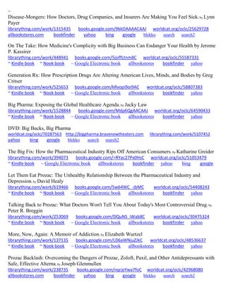 ~ Disease-Mongers: How Doctors, Drug Companies, and Insurers Are Making You Feel Sick; by Lynn Payer librarything.com/work/1315435 books.google.com/9kkOAAAACAAJ worldcat.org/oclc/25629728 
allbookstores.com bookfinder yahoo bing google blekko search search2 
On The Take: How Medicine's Complicity with Big Business Can Endanger Your Health by Jerome P. Kassirer librarything.com/work/448941 books.google.com/5jsiffLtnm8C worldcat.org/oclc/55587331 ~ Kindle book ~ Nook book ~ Google Electronic book allbookstores bookfinder yahoo 
Generation Rx: How Prescription Drugs Are Altering American Lives, Minds, and Bodies by Greg Critser librarything.com/work/525653 books.google.com/kRvopi9oi9AC worldcat.org/oclc/58807383 ~ Kindle book ~ Nook book ~ Google Electronic book allbookstores bookfinder yahoo 
Big Pharma: Exposing the Global Healthcare Agenda; by Jacky Law librarything.com/work/1528844 books.google.com/Mdp6QgAACAAJ worldcat.org/oclc/64590433 ~ Kindle book ~ Nook book ~ Google Electronic book allbookstores bookfinder yahoo 
DVD: Big Bucks, Big Pharma 
worldcat.org/oclc/70287563 http://bigpharma.bravenewtheaters.com librarything.com/work/5107452 yahoo bing google blekko search search2 
The Big Fix: How the Pharmaceutical Industry Rips Off American Consumers; by Katharine Greider librarything.com/work/394073 books.google.com/=RYac27Px0HsC worldcat.org/oclc/51053479 ~ Kindle book ~ Google Electronic book allbookstores bookfinder yahoo bing google 
Let Them Eat Prozac: The Unhealthy Relationship Between the Pharmaceutical Industry and Depression; by David Healy librarything.com/work/619466 books.google.com/5w64WC_-jbMC worldcat.org/oclc/54408243 ~ Kindle book ~ Nook book ~ Google Electronic book allbookstores bookfinder yahoo 
Talking Back to Prozac: What Doctors Won't Tell You About Today's Most Controversial Drug; by Peter R. Breggin librarything.com/work/253069 books.google.com/DQuNS_iWab8C worldcat.org/oclc/30475324 ~ Kindle book ~ Nook book ~ Google Electronic book allbookstores bookfinder yahoo 
More, Now, Again: A Memoir of Addiction; by Elizabeth Wurtzel librarything.com/work/137135 books.google.com/LD6aWNjuZJkC worldcat.org/oclc/48536637 ~ Kindle book ~ Nook book ~ Google Electronic book allbookstores bookfinder yahoo 
Prozac Backlash: Overcoming the Dangers of Prozac, Zoloft, Paxil, and Other Antidepressants with Safe, Effective Alterna; by Joseph Glenmullen librarything.com/work/238735 books.google.com/nqrjeYwa7foC worldcat.org/oclc/42968080 
allbookstores.com bookfinder yahoo bing google blekko search search2 
 