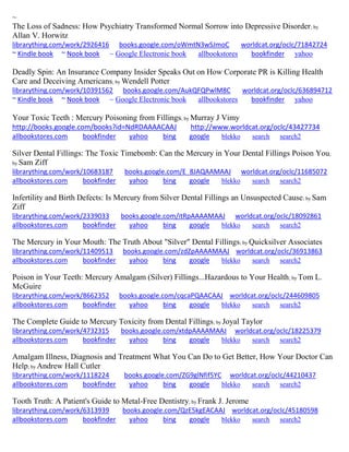 ~ The Loss of Sadness: How Psychiatry Transformed Normal Sorrow into Depressive Disorder; by Allan V. Horwitz librarything.com/work/2926416 books.google.com/oWmtN3wSJmoC worldcat.org/oclc/71842724 ~ Kindle book ~ Nook book ~ Google Electronic book allbookstores bookfinder yahoo 
Deadly Spin: An Insurance Company Insider Speaks Out on How Corporate PR is Killing Health Care and Deceiving Americans; by Wendell Potter librarything.com/work/10391562 books.google.com/AukQFQPwlM8C worldcat.org/oclc/636894712 ~ Kindle book ~ Nook book ~ Google Electronic book allbookstores bookfinder yahoo 
Your Toxic Teeth : Mercury Poisoning from Fillings; by Murray J Vimy http://books.google.com/books?id=NdRDAAAACAAJ http://www.worldcat.org/oclc/43427734 
allbookstores.com bookfinder yahoo bing google blekko search search2 
Silver Dental Fillings: The Toxic Timebomb: Can the Mercury in Your Dental Fillings Poison You; by Sam Ziff librarything.com/work/10683187 books.google.com/E_8JAQAAMAAJ worldcat.org/oclc/11685072 
allbookstores.com bookfinder yahoo bing google blekko search search2 
Infertility and Birth Defects: Is Mercury from Silver Dental Fillings an Unsuspected Cause; by Sam Ziff librarything.com/work/2339033 books.google.com/itRpAAAAMAAJ worldcat.org/oclc/18092861 
allbookstores.com bookfinder yahoo bing google blekko search search2 
The Mercury in Your Mouth: The Truth About "Silver" Dental Fillings; by Quicksilver Associates librarything.com/work/11409513 books.google.com/zdZpAAAAMAAJ worldcat.org/oclc/36913863 
allbookstores.com bookfinder yahoo bing google blekko search search2 
Poison in Your Teeth: Mercury Amalgam (Silver) Fillings...Hazardous to Your Health; by Tom L. McGuire librarything.com/work/8662352 books.google.com/cqcaPQAACAAJ worldcat.org/oclc/244609805 
allbookstores.com bookfinder yahoo bing google blekko search search2 
The Complete Guide to Mercury Toxicity from Dental Fillings; by Joyal Taylor librarything.com/work/4732315 books.google.com/xtdpAAAAMAAJ worldcat.org/oclc/18225379 
allbookstores.com bookfinder yahoo bing google blekko search search2 
Amalgam Illness, Diagnosis and Treatment What You Can Do to Get Better, How Your Doctor Can Help; by Andrew Hall Cutler librarything.com/work/1118224 books.google.com/ZG9glNfif5YC worldcat.org/oclc/44210437 
allbookstores.com bookfinder yahoo bing google blekko search search2 
Tooth Truth: A Patient's Guide to Metal-Free Dentistry; by Frank J. Jerome librarything.com/work/6313939 books.google.com/QzE5kgEACAAJ worldcat.org/oclc/45180598 
allbookstores.com bookfinder yahoo bing google blekko search search2 
 