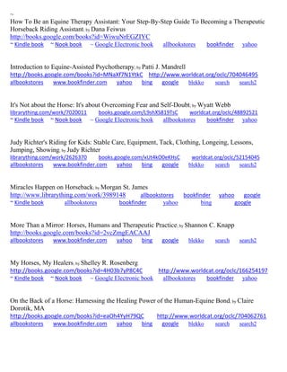 ~ How To Be an Equine Therapy Assistant: Your Step-By-Step Guide To Becoming a Therapeutic Horseback Riding Assistant; by Dana Feiwus http://books.google.com/books?id=WiwuNrEGZIYC ~ Kindle book ~ Nook book ~ Google Electronic book allbookstores bookfinder yahoo 
Introduction to Equine-Assisted Psychotherapy; by Patti J. Mandrell http://books.google.com/books?id=MNaXf7N1YtkC http://www.worldcat.org/oclc/704046495 allbookstores www.bookfinder.com yahoo bing google blekko search search2 
It's Not about the Horse: It's about Overcoming Fear and Self-Doubt; by Wyatt Webb librarything.com/work/7020011 books.google.com/L9shXS819TsC worldcat.org/oclc/48892521 ~ Kindle book ~ Nook book ~ Google Electronic book allbookstores bookfinder yahoo 
Judy Richter's Riding for Kids: Stable Care, Equipment, Tack, Clothing, Longeing, Lessons, Jumping, Showing; by Judy Richter librarything.com/work/2626370 books.google.com/xUt4kO0eKHsC worldcat.org/oclc/52154045 
allbookstores www.bookfinder.com yahoo bing google blekko search search2 
Miracles Happen on Horseback; by Morgan St. James http://www.librarything.com/work/3989148 allbookstores bookfinder yahoo google ~ Kindle book allbookstores bookfinder yahoo bing google 
More Than a Mirror: Horses, Humans and Therapeutic Practice; by Shannon C. Knapp http://books.google.com/books?id=2vcZmgEACAAJ allbookstores www.bookfinder.com yahoo bing google blekko search search2 
My Horses, My Healers; by Shelley R. Rosenberg http://books.google.com/books?id=4H03b7yP8C4C http://www.worldcat.org/oclc/166254197 ~ Kindle book ~ Nook book ~ Google Electronic book allbookstores bookfinder yahoo 
On the Back of a Horse: Harnessing the Healing Power of the Human-Equine Bond; by Claire Dorotik, MA http://books.google.com/books?id=eaOh4YyH79QC http://www.worldcat.org/oclc/704062761 
allbookstores www.bookfinder.com yahoo bing google blekko search search2 
 