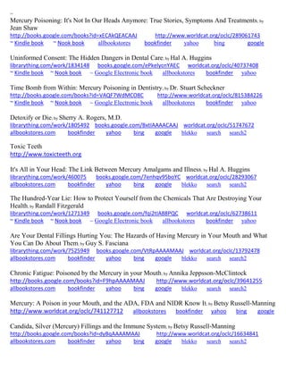 ~ 
Mercury Poisoning: It's Not In Our Heads Anymore: True Stories, Symptoms And Treatments; by Jean Shaw http://books.google.com/books?id=xECAkQEACAAJ http://www.worldcat.org/oclc/289061743 ~ Kindle book ~ Nook book allbookstores bookfinder yahoo bing google 
Uninformed Consent: The Hidden Dangers in Dental Care; by Hal A. Huggins librarything.com/work/1834148 books.google.com/ePkelycnYAEC worldcat.org/oclc/40737408 ~ Kindle book ~ Nook book ~ Google Electronic book allbookstores bookfinder yahoo 
Time Bomb from Within: Mercury Poisoning in Dentistry; by Dr. Stuart Scheckner http://books.google.com/books?id=VAQF7WdMCO8C http://www.worldcat.org/oclc/815384226 ~ Kindle book ~ Nook book ~ Google Electronic book allbookstores bookfinder yahoo 
Detoxify or Die; by Sherry A. Rogers, M.D. librarything.com/work/1805492 books.google.com/BxtIAAAACAAJ worldcat.org/oclc/51747672 
allbookstores.com bookfinder yahoo bing google blekko search search2 
Toxic Teeth http://www.toxicteeth.org It's All in Your Head: The Link Between Mercury Amalgams and Illness; by Hal A. Huggins librarything.com/work/460075 books.google.com/7enhqv95boYC worldcat.org/oclc/28293067 
allbookstores.com bookfinder yahoo bing google blekko search search2 
The Hundred-Year Lie: How to Protect Yourself from the Chemicals That Are Destroying Your Health; by Randall Fitzgerald librarything.com/work/1271349 books.google.com/fqi2tIA88PQC worldcat.org/oclc/62738611 ~ Kindle book ~ Nook book ~ Google Electronic book allbookstores bookfinder yahoo 
Are Your Dental Fillings Hurting You: The Hazards of Having Mercury in Your Mouth and What You Can Do About Them; by Guy S. Fasciana librarything.com/work/7525949 books.google.com/VtRpAAAAMAAJ worldcat.org/oclc/13792478 
allbookstores.com bookfinder yahoo bing google blekko search search2 
Chronic Fatigue: Poisoned by the Mercury in your Mouth; by Annika Jeppsson-McClintock http://books.google.com/books?id=F9hpAAAAMAAJ http://www.worldcat.org/oclc/39641255 
allbookstores.com bookfinder yahoo bing google blekko search search2 
Mercury: A Poison in your Mouth, and the ADA, FDA and NIDR Know It; by Betsy Russell-Manning http://www.worldcat.org/oclc/741127712 allbookstores bookfinder yahoo bing google 
Candida, Silver (Mercury) Fillings and the Immune System; by Betsy Russell-Manning http://books.google.com/books?id=dyBqAAAAMAAJ http://www.worldcat.org/oclc/16634841 allbookstores.com bookfinder yahoo bing google blekko search search2 
 