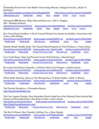 ~ 
Eliminating Poison from Your Mouth: Overcoming Mercury Amalgam Toxicity; by Klaus N. Kaufmann http://books.google.com/books?id=CwDoygAACAAJ http://www.worldcat.org/oclc/24216693 
allbookstores.com bookfinder yahoo bing google blekko search search2 
Solving the MS Mystery: Help, Hope and Recovery; by Hal A. Huggins MS = Multiple Sclerosis librarything.com/work/11037319 books.google.com/CtBpAAAAMAAJ worldcat.org/oclc/51865379 
allbookstores.com bookfinder yahoo bing google blekko search search2 
Kiss Your Dentist Goodbye: A Do-It-Yourself Mouth Care System for Healthy, Clean Gums and Teeth; by Ellie Phillips librarything.com/work/8995504 books.google.com/gG1db9Psn-wC worldcat.org/oclc/406164042 ~ Kindle book ~ Nook book allbookstores bookfinder yahoo bing google 
Healthy Mouth, Healthy Body: The Natural Dental Program for Total Wellness; by Victor Zeines librarything.com/work/2601390 books.google.com/_4wqr3U-ad4C worldcat.org/oclc/45476793 ~ Kindle book ~ Nook book ~ Google Electronic book allbookstores bookfinder yahoo 
Cure Tooth Decay: Heal And Prevent Cavities With Nutrition; by Ramiel Nagel librarything.com/work/7676401 books.google.com/lUa22cFX21kC worldcat.org/oclc/301230880 ~ Kindle book ~ Nook book ~ Google Electronic book allbookstores bookfinder yahoo 
Reversing Gum Disease Naturally: A Holistic Home Care Program; by Sandra Senzon librarything.com/work/5202352 books.google.com/-bVy8XUxjvQC worldcat.org/oclc/52630837 ~ Kindle book ~ Nook book ~ Google Electronic book allbookstores bookfinder yahoo 
Whole-Body Dentistry: Discover The Missing Piece To Better Health; by Mark A. Breiner librarything.com/work/4075820 books.google.com/lsdpAAAAMAAJ worldcat.org/oclc/43349543 ~ Kindle book ~ Nook book allbookstores bookfinder yahoo bing google 
The Fluoride Deception; by Christopher Bryson http://www.fluoridealert.org The Case Against Fluoride: How Hazardous Waste Ended Up in Our Drinking Water and the Bad Science and Powerful Politics That Keep It There; by Paul Connett librarything.com/work/10119111 books.google.com/DEqDaoNTo2IC worldcat.org/oclc/642278620 http://blog.fluoridefreeaustin.com ~ Kindle book ~ Nook book ~ Google Electronic book allbookstores bookfinder yahoo 
The Devil's Poison: How Fluoride is Killing You; by Dean Murphy librarything.com/work/8408241 books.google.com/YXKjNwAACAAJ worldcat.org/oclc/278376305 ~ Kindle book ~ Nook book allbookstores bookfinder yahoo bing google 
 