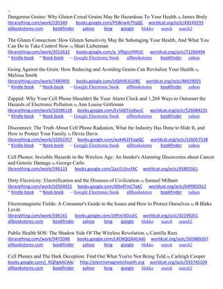 ~ Dangerous Grains: Why Gluten Cereal Grains May Be Hazardous To Your Health; by James Braly librarything.com/work/195349 books.google.com/PSWrw4i7YqQC worldcat.org/oclc/49249293 
allbookstores.com bookfinder yahoo bing google blekko search search2 
The Gluten Connection: How Gluten Sensitivity May Be Sabotaging Your Health, And What You Can Do to Take Control Now; by Shari Lieberman librarything.com/work/2012632 books.google.com/q_VfKgUcFMUC worldcat.org/oclc/71266494 ~ Kindle book ~ Nook book ~ Google Electronic book allbookstores bookfinder yahoo 
Going Against the Grain: How Reducing and Avoiding Grains Can Revitalize Your Health; by Melissa Smith librarything.com/work/7489495 books.google.com/UQIh9EJG2l8C worldcat.org/oclc/48429055 ~ Kindle book ~ Nook book ~ Google Electronic book allbookstores bookfinder yahoo 
Zapped: Why Your Cell Phone Shouldn't Be Your Alarm Clock and 1,268 Ways to Outsmart the Hazards of Electronic Pollution; by Ann Louise Gittleman librarything.com/work/10396128 books.google.com/Ev5dDTzoXwsC worldcat.org/oclc/526084231 ~ Kindle book ~ Nook book ~ Google Electronic book allbookstores bookfinder yahoo 
Disconnect: The Truth About Cell Phone Radiation, What the Industry Has Done to Hide It, and How to Protect Your Family; by Devra Davis librarything.com/work/10261957 books.google.com/wzk4k2FEopQC worldcat.org/oclc/526057538 ~ Kindle book ~ Nook book ~ Google Electronic book allbookstores bookfinder yahoo 
Cell Phones: Invisible Hazards in the Wireless Age: An Insider's Alarming Discoveries about Cancer and Genetic Damage; by George Carlo librarything.com/work/596123 books.google.com/2azJ1LSncfAC worldcat.org/oclc/45803561 
Dirty Electricity: Electrification and the Diseases of Civilization; by Samuel Milham librarything.com/work/10564925 books.google.com/tDls4TmCTqkC worldcat.org/oclc/649902912 ~ Kindle book ~ Nook book ~ Google Electronic book allbookstores bookfinder yahoo 
Electromagnetic Fields: A Consumer's Guide to the Issues and How to Protect Ourselves; by B Blake Levitt librarything.com/work/596161 books.google.com/1tPotI3DJuEC worldcat.org/oclc/32199261 
allbookstores.com bookfinder yahoo bing google blekko search search2 
Public Health SOS: The Shadow Side Of The Wireless Revolution; by Camilla Rees librarything.com/work/9472048 books.google.com/LXCNQQAACAAJ worldcat.org/oclc/505889267 
allbookstores.com bookfinder yahoo bing google blekko search search2 
Cell Phones and The Dark Deception: Find Out What You're Not Being Told; by Carleigh Cooper books.google.com/j_RQPgAACAAJ http://electromagnetichealth.org worldcat.org/oclc/593745109 
allbookstores.com bookfinder yahoo bing google blekko search search2 
 