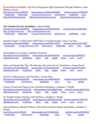 ~ 
Seven Weeks to Sobriety: The Proven Program to Fight Alcoholism Through Nutrition; by Joan Mathews Larson librarything.com/work/850418 books.google.com/O8ocMgEN4WkC worldcat.org/oclc/779062972 ~ Kindle book ~ Nook book ~ Google Electronic book allbookstores bookfinder yahoo 
http://healthrecovery.com http://treatmentthatworks.com http://celebraterecovery.com 
The Vitamin Cure for Alcoholism; by Abram Hoffer librarything.com/work/9190476 books.google.com/Rjn8yHwVfo4C worldcat.org/oclc/288933031 
http://livingnutrition.com http://wellbeingjournal.com 
~ Kindle book ~ Nook book ~ Google Electronic book allbookstores bookfinder yahoo 
Saved by Angels: To Share How GOD Talks to Everyday People; by Bruce Van Natta librarything.com/work/6600602 books.google.com/kO9cw7lYFhQC worldcat.org/oclc/275577897 
~ Kindle book ~ Google Electronic book allbookstores bookfinder yahoo bing google 
Eating Right to Live Sober; by Katherine Ketcham librarything.com/work/3252913 books.google.com/-8iAAAAACAAJ worldcat.org/oclc/9830357 allbookstores.com bookfinder yahoo bing google blekko search search2 
Sober and Staying That Way: The Missing Link in the Cure for Alcoholism; by Susan Powter librarything.com/work/821608 books.google.com/ZmnxP6zbuNcC worldcat.org/oclc/37615427 
allbookstores.com bookfinder yahoo bing google blekko search search2 
Nam Vet: Making Peace with Your Past; by Chuck Dean 
librarything.com/work/4514598 books.google.com/oX9fkgAACAAJ worldcat.org/oclc/21593160 
~ Kindle book allbookstores bookfinder yahoo bing google 
Library of Food and Vitamin Cures (Nutrition & Healing); by Jonathan V. Wright librarything.com/work/11676338 books.google.com/PaV8kgEACAAJ worldcat.org/oclc/818213312 
allbookstores.com bookfinder yahoo bing google blekko search search2 
Dr. Wright's Guide to Healing with Nutrition; by Jonathan V. Wright librarything.com/work/2081969 books.google.com/QJ0YOwAACAAJ worldcat.org/oclc/10274579 
allbookstores.com bookfinder yahoo bing google blekko search search2 
Natural Medicine, Optimal Wellness: The Patient's Guide to Health and Healing; by Jonathan V. Wright librarything.com/11383169 books.google.com/T1KYZdtHjiAC worldcat.org/oclc/66539618 ~ Kindle book allbookstores bookfinder yahoo bing google 
 