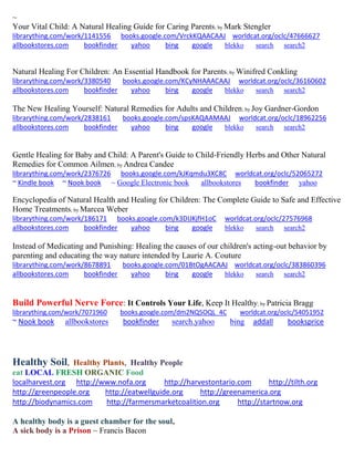 ~ 
Your Vital Child: A Natural Healing Guide for Caring Parents; by Mark Stengler librarything.com/work/1141556 books.google.com/VrckKQAACAAJ worldcat.org/oclc/47666627 
allbookstores.com bookfinder yahoo bing google blekko search search2 
Natural Healing For Children: An Essential Handbook for Parents; by Winifred Conkling librarything.com/work/3380540 books.google.com/KCyNHAAACAAJ worldcat.org/oclc/36160602 
allbookstores.com bookfinder yahoo bing google blekko search search2 
The New Healing Yourself: Natural Remedies for Adults and Children; by Joy Gardner-Gordon librarything.com/work/2838161 books.google.com/spsKAQAAMAAJ worldcat.org/oclc/18962256 
allbookstores.com bookfinder yahoo bing google blekko search search2 
Gentle Healing for Baby and Child: A Parent's Guide to Child-Friendly Herbs and Other Natural Remedies for Common Ailmen; by Andrea Candee librarything.com/work/2376726 books.google.com/kJKqmdu3XC8C worldcat.org/oclc/52065272 
~ Kindle book ~ Nook book ~ Google Electronic book allbookstores bookfinder yahoo 
Encyclopedia of Natural Health and Healing for Children: The Complete Guide to Safe and Effective Home Treatments; by Marcea Weber librarything.com/work/186171 books.google.com/k3DIJKjfH1oC worldcat.org/oclc/27576968 
allbookstores.com bookfinder yahoo bing google blekko search search2 
Instead of Medicating and Punishing: Healing the causes of our children's acting-out behavior by parenting and educating the way nature intended by Laurie A. Couture librarything.com/work/8678891 books.google.com/01BtOgAACAAJ worldcat.org/oclc/383860396 
allbookstores.com bookfinder yahoo bing google blekko search search2 
Build Powerful Nerve Force: It Controls Your Life, Keep It Healthy; by Patricia Bragg 
librarything.com/work/7071960 books.google.com/dm2NQ5OQL_4C worldcat.org/oclc/54051952 
~ Nook book allbookstores bookfinder search.yahoo bing addall booksprice 
Healthy Soil, Healthy Plants, Healthy People 
eat LOCAL FRESH ORGANIC Food 
localharvest.org http://www.nofa.org http://harvestontario.com http://tilth.org 
http://greenpeople.org http://eatwellguide.org http://greenamerica.org http://biodynamics.com http://farmersmarketcoalition.org http://startnow.org 
A healthy body is a guest chamber for the soul, 
A sick body is a Prison ~ Francis Bacon 
 