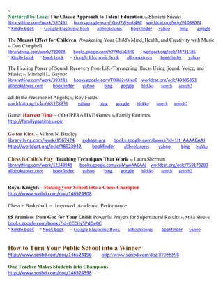 ~ 
Nurtured by Love: The Classic Approach to Talent Education; by Shinichi Suzuki librarything.com/work/557451 books.google.com/-Qvd7Wsmb48C worldcat.org/oclc/61038074 ~ Kindle book ~ Google Electronic book allbookstores bookfinder yahoo bing google 
The Mozart Effect for Children: Awakening Your Child's Mind, Health, and Creativity with Music; by Don Campbell librarything.com/work/720028 books.google.com/h7PKkSo18rIC worldcat.org/oclc/44731185 
~ Kindle book ~ Nook book ~ Google Electronic book allbookstores bookfinder yahoo 
The Healing Power of Sound: Recovery from Life-Threatening Illness Using Sound, Voice, and Music; by Mitchell L. Gaynor librarything.com/work/393281 books.google.com/TfX0a2vUJxcC worldcat.org/oclc/49385853 
allbookstores.com bookfinder yahoo bing google blekko search search2 
cd: In the Presence of Angels; by Roy Fields 
worldcat.org/oclc/668378931 yahoo bing google blekko search search2 
Game: Harvest Time ~ CO-OPERATIVE Games; by Family Pastimes 
http://familypastimes.com 
Go for Kids; by Milton N. Bradley librarything.com/work/1567424 gobase.org books.google.com/books?id=1tt_AAAACAAJ http://worldcat.org/oclc/48923942 bookfinder allbookstores yahoo bing blekko 
Chess is Child's Play: Teaching Techniques That Work; by Laura Sherman 
librarything.com/work/12340948 books.google.com/vsIMywAACAAJ worldcat.org/oclc/759173209 
allbookstores.com bookfinder yahoo bing google blekko search search2 
Royal Knights - Making your School into a Chess Champion http://www.scribd.com/doc/146524308 
Chess + Basketball = Improved Academic Performance 
65 Promises from God for Your Child: Powerful Prayers for Supernatural Results; by Mike Shreve books.google.com/books?id=CCCHy5PdQe0C 
~ Kindle book ~ Nook book ~ Google Electronic Book allbookstores bookfinder yahoo 
How to Turn Your Public School into a Winner http://www.scribd.com/doc/146524196 http://www.scribd.com/doc/87058598 
One Teacher Makes Students into Champions http://www.scribd.com/doc/146524398  