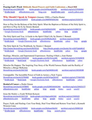 ~ 
Praying God's Word: Biblically Based Prayers and Faith Confessions; by Hazel Hill librarything.com/2845289 books.google.com/a5P9ewEACAAJ worldcat.org/oclc/27036064 ~ Kindle book allbookstores.com bing.com bookfinder.com search.yahoo.com 
Why Should I Speak in Tongues (January 1980); by Charles Hunter 
librarything.com/work/3420479 books.google.com/MBPBPAAACAAJ worldcat.org/oclc/3226712 
How to Pray for the Release of the Holy Spirit: What the Baptism or Release of the Holy Spirit is, and How to Pray for It; by Dennis Bennett librarything.com/work/513391 books.google.com/Fx0JDzGZx94C worldcat.org/oclc/13286710 
~ Google Electronic book allbookstores bookfinder yahoo bing google 
The Holy Spirit and You: A Guide to the Spirit Filled Life; by Dennis J. Bennett librarything.com/work/860211 books.google.com/X19lRoNuiNUC worldcat.org/oclc/226380 ~ Kindle book ~ Google Electronic book allbookstores bookfinder yahoo bing google 
The Holy Spirit & You Workbook; by Dennis J. Bennett http://www.librarything.com/work/4633516 http://books.google.com/books?id=mSGFTp8xBKUC ~ Kindle book ~ Google Electronic book allbookstores bookfinder yahoo bing google 
Healings, Miracles, and Supernatural Experiences: Healing 4 Haiti; by Joan Hunter librarything.com/work/13459156 books.google.com/92rYILnsiLMC worldcat.org/oclc/727649078 
~ Kindle book ~ Nook book ~ Google Electronic book allbookstores bookfinder yahoo 
Miracles Do Happen: The Inspiring True Story of the World Famous Healer and the Reality of Miracles; by Briege McKenna librarything.com/work/2667302 books.google.com/Yg2IAK0kGm8C worldcat.org/oclc/18558588 
Unstoppable: The Incredible Power of Faith in Action; by Nick Vujicic librarything.com/work/12796482 books.google.com/bTHYqpZ3GvYC worldcat.org/oclc/773667695 ~ Kindle book ~ Nook book ~ Google Electronic book allbookstores bookfinder yahoo 
Healed of Cancer; by Dodie Osteen librarything.com/work/1478845 books.google.com/62MEAAAACAAJ worldcat.org/oclc/24425177 
allbookstores.com bookfinder yahoo bing google blekko search search2 
Jesus the Healer; by Essek William Kenyon librarything.com/work/1017136 books.google.com/s6gyLwAACAAJ worldcat.org/oclc/3182624 
allbookstores.com bookfinder yahoo bing google blekko search search2 
Prayer, Faith, and Healing: Cure Your Body, Heal Your Mind and Restore Your Soul; by Kenneth Winston Caine 
librarything.com/work/1599965 books.google.com/Ra9ipwHNeOIC worldcat.org/oclc/39985518 
~ Kindle book allbookstores bookfinder bing search.yahoo 
 