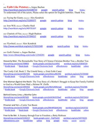 ~ 
dvd: Faith Like Potatoes; by Angus Buchan 
http://worldcat.org/oclc/314188733 google search.yahoo bing blekko 
To understand All of the actors, Please select the option for English Subtitles. Thank You. 
dvd: Facing the Giants; director: Alex Kendrick 
http://worldcat.org/oclc/75209377 google search.yahoo bing blekko 
dvd: Iron Will; director: Charles Haid 
http://worldcat.org/oclc/49735167 google search.yahoo bing blekko 
dvd: Chariots of Fire; director: Hugh Hudson 
http://worldcat.org/oclc/37704257 google search.yahoo bing blekko 
dvd: Flywheel; director: Alex Kendrick 
http://www.worldcat.org/oclc/173221540 google search.yahoo bing blekko 
dvd: God's Farmer; by Angus Buchan 
http://www.librarything.com/work/12364201 google search.yahoo bing blekko 
Heavenly Man: The Remarkable True Story of Chinese Christian Brother Yun; by Brother Yun 
librarything.com/work/708803 books.google.com/QJy7zunxfhIC worldcat.org/oclc/55858724 
~ Kindle book ~ Nook book ~ Google Electronic book allbookstores bookfinder yahoo 
The Costly Call, Book 2: The Untold Story; by Emir Fethi Caner librarything.com/work/5967345 books.google.com/2A2zruR81Y0C worldcat.org/oclc/71759360 ~ Kindle book ~ Google Electronic book allbookstores bookfinder yahoo bing google 
One Woman Against the Reich: The True Story of a Mother's Struggle to Keep Her Family Faithful to God in a World Gone Mad; by Helmut W. Ziefle 
librarything.com/work/1095932 books.google.com/9BsYaN96migC worldcat.org/oclc/7552586 
~ Kindle book ~ Google Electronic book allbookstores bookfinder yahoo bing google 
Behind Enemy Lines; by Marthe Cohn 
librarything.com/work/897605 books.google.com/dc4V3kVCCRwC worldcat.org/oclc/50272414 
~ Kindle book ~ Google Electronic book allbookstores bookfinder yahoo bing google 
Prisoner and Yet; by Corrie Ten Boom 
librarything.com/work/350606 books.google.com/0MrNPQAACAAJ worldcat.org/oclc/1419722 
~ Kindle book ~ Nook book ~ Google Electronic book allbookstores bookfinder yahoo 
Free to Be Me: A Journey through Fear to Freedom; by Betty Robison 
librarything.com/work/5236157 books.google.com/-_7tqFf3x4IC worldcat.org/oclc/50774225 
allbookstores.com bookfinder yahoo bing google blekko search search2 
 