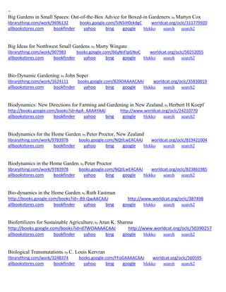 ~ 
Big Gardens in Small Spaces: Out-of-the-Box Advice for Boxed-in Gardeners; by Martyn Cox librarything.com/work/9696132 books.google.com/5iN5iH0ckdgC worldcat.org/oclc/311779920 
allbookstores.com bookfinder yahoo bing google blekko search search2 
Big Ideas for Northwest Small Gardens; by Marty Wingate librarything.com/work/907983 books.google.com/66yNsFIpGNoC worldcat.org/oclc/50252055 
allbookstores.com bookfinder yahoo bing google blekko search search2 
Bio-Dynamic Gardening; by John Soper librarything.com/work/1624111 books.google.com/B20OAAAACAAJ worldcat.org/oclc/35830019 
allbookstores.com bookfinder yahoo bing google blekko search search2 
Biodynamics: New Directions for Farming and Gardening in New Zealand; by Herbert H Koepf http://books.google.com/books?id=ApA_AAAAYAAJ http://www.worldcat.org/oclc/24210770 
allbookstores.com bookfinder yahoo bing google blekko search search2 
Biodynamics for the Home Garden; by Peter Proctor, New Zealand librarything.com/work/9783978 books.google.com/NQtlLwEACAAJ worldcat.org/oclc/819421004 
allbookstores.com bookfinder yahoo bing google blekko search search2 
Biodynamics in the Home Garden; by Peter Proctor librarything.com/work/9783978 books.google.com/NQtlLwEACAAJ worldcat.org/oclc/823861985 
allbookstores.com bookfinder yahoo bing google blekko search search2 
Bio-dynamics in the Home Garden; by Ruth Eastman http://books.google.com/books?id=-89-QwAACAAJ http://www.worldcat.org/oclc/387498 allbookstores.com bookfinder yahoo bing google blekko search search2 
Biofertilizers for Sustainable Agriculture; by Arun K. Sharma 
http://books.google.com/books?id=d7WOAAAACAAJ http://www.worldcat.org/oclc/50390257 
allbookstores.com bookfinder yahoo bing google blekko search search2 
Biological Transmutations; by C. Louis Kervran librarything.com/work/3248374 books.google.com/FFoGAAAACAAJ worldcat.org/oclc/560595 
allbookstores.com bookfinder yahoo bing google blekko search search2 
 
