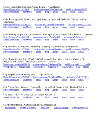 ~ 
Chico's Organic Gardening and Natural Living; by Frank Bucaro librarything.com/work/9228498 books.google.com/G9axOAAACAAJ worldcat.org/oclc/235155 
allbookstores.com bookfinder yahoo bing google blekko search search2 
Cities Farming for the Future: Urban Agriculture for Green and Productive Cities; by René Van Veenhuizen librarything.com/work/12948771 books.google.com/n0QQqbw9MRoC worldcat.org/oclc/175314013 
allbookstores.com bookfinder yahoo bing google blekko search search2 
Cities Feeding People: An Examination of Urban Agriculture in East Africa; by Axumite G. Egziabher librarything.com/work/1084095 books.google.com/-XPvJxgWYZUC worldcat.org/oclc/52916140 
allbookstores.com bookfinder yahoo bing google blekko search search2 
City Bountiful: A Century of Community Gardening in America; by Laura J. Lawson librarything.com/work/1327706 books.google.com/lgopAQAAMAAJ worldcat.org/oclc/58728578 
allbookstores.com bookfinder yahoo bing google blekko search search2 
City Chicks: Keeping Micro-Flocks of Chickens as Garden Helpers, Compost Creators, Bio- Recyclers and Local Food Suppliers; by Patricia L. Foreman librarything.com/work/8948198 books.google.com/OKx1AAAACAAJ worldcat.org/oclc/282753055 ~ Kindle book ~ Nook book allbookstores bookfinder search.yahoo bing google 
City People's Book of Raising Food; by Helga Olkowski librarything.com/work/3501360 books.google.com/t04WPwAACAAJ worldcat.org/oclc/1177811 
allbookstores.com bookfinder yahoo bing google blekko search search2 
City Permaculture, Volume 1: Sustainable Living in Small Spaces; by Earth Garden Publication allbookstores.com bookfinder yahoo bing google blekko search search2 
City Permaculture, Volume 2; by Earth Garden Publication allbookstores.com bookfinder yahoo bing google blekko search search2 
Clay Soil Gardening - Australasian Edition; by Michael Carr 
~ Kindle book allbookstores.com bing.com bookfinder.com search.yahoo.com 
 