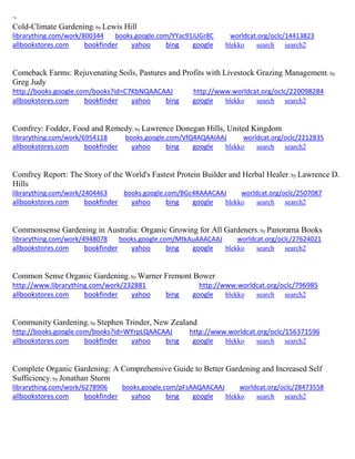 ~ 
Cold-Climate Gardening; by Lewis Hill 
librarything.com/work/800344 books.google.com/YYac91iUGr8C worldcat.org/oclc/14413823 
allbookstores.com bookfinder yahoo bing google blekko search search2 
Comeback Farms: Rejuvenating Soils, Pastures and Profits with Livestock Grazing Management; by Greg Judy http://books.google.com/books?id=C7KbNQAACAAJ http://www.worldcat.org/oclc/220098284 allbookstores.com bookfinder yahoo bing google blekko search search2 
Comfrey: Fodder, Food and Remedy; by Lawrence Donegan Hills, United Kingdom librarything.com/work/6954118 books.google.com/VfQ4AQAAIAAJ worldcat.org/oclc/2212835 
allbookstores.com bookfinder yahoo bing google blekko search search2 
Comfrey Report: The Story of the World's Fastest Protein Builder and Herbal Healer; by Lawrence D. Hills librarything.com/work/2404463 books.google.com/BGc4RAAACAAJ worldcat.org/oclc/2507087 
allbookstores.com bookfinder yahoo bing google blekko search search2 
Commonsense Gardening in Australia: Organic Growing for All Gardeners; by Panorama Books librarything.com/work/4948078 books.google.com/MtkAuAAACAAJ worldcat.org/oclc/27624021 
allbookstores.com bookfinder yahoo bing google blekko search search2 
Common Sense Organic Gardening; by Warner Fremont Bower http://www.librarything.com/work/232881 http://www.worldcat.org/oclc/796985 allbookstores.com bookfinder yahoo bing google blekko search search2 
Community Gardening; by Stephen Trinder, New Zealand http://books.google.com/books?id=WYrpLQAACAAJ http://www.worldcat.org/oclc/156371596 allbookstores.com bookfinder yahoo bing google blekko search search2 
Complete Organic Gardening: A Comprehensive Guide to Better Gardening and Increased Self Sufficiency; by Jonathan Sturm librarything.com/work/6278906 books.google.com/pFsAAQAACAAJ worldcat.org/oclc/28473558 
allbookstores.com bookfinder yahoo bing google blekko search search2 
 