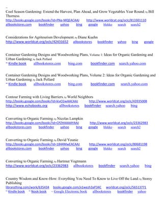 ~ 
Cool Season Gardening: Extend the Harvest, Plan Ahead, and Grow Vegetables Year Round; by Bill Thorness http://books.google.com/books?id=PNa-MQEACAAJ http://www.worldcat.org/oclc/813301110 allbookstores.com bookfinder yahoo bing google blekko search search2 
Considerations for Agritourism Development; by Diane Kuehn http://www.worldcat.org/oclc/42431652 allbookstores bookfinder yahoo bing google 
Container Gardening Designs and Woodworking Plans, Volume 1: Ideas for Organic Gardening and Urban Gardening; by Jack Pollard ~ Kindle book allbookstores.com bing.com bookfinder.com search.yahoo.com Container Gardening Designs and Woodworking Plans, Volume 2: Ideas for Organic Gardening and Urban Gardening; by Jack Pollard ~ Kindle book allbookstores.com bing.com bookfinder.com search.yahoo.com 
Contour Farming with Living Barriers; by World Neighbors http://books.google.com/books?id=kivCGwAACAAJ http://www.worldcat.org/oclc/43935008 http://www.echobooks.org allbookstores bookfinder search.yahoo bing 
Converting to Organic Farming; by Nicolas Lampkin http://books.google.com/books?id=CPZHAAAAYAAJ http://www.worldcat.org/oclc/23362983 allbookstores.com bookfinder yahoo bing google blekko search search2 
Converting to Organic Farming; by David Younie http://books.google.com/books?id=1844MwEACAAJ http://www.worldcat.org/oclc/80681198 allbookstores.com bookfinder yahoo bing google blekko search search2 
Converting to Organic Farming; by Hartmut Vogtmann http://www.worldcat.org/oclc/23362983 allbookstores bookfinder search.yahoo bing 
Country Wisdom and Know-How: Everything You Need To Know to Live Off the Land; by Storey Publishing librarything.com/work/635434 books.google.com/x1wezh3aP34C worldcat.org/oclc/56513771 ~ Kindle book ~ Nook book ~ Google Electronic book allbookstores bookfinder yahoo 
 