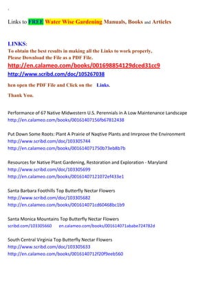 ` Links to FREE Water Wise Gardening Manuals, Books and Articles 
LINKS: To obtain the best results in making all the Links to work properly, Please Download the File as a PDF File. http://en.calameo.com/books/001698854129dced31cc9 http://www.scribd.com/doc/105267038 
hen open the PDF File and Click on the Links. 
Thank You. 
Performance of 67 Native Midwestern U.S. Perennials in A Low Maintenance Landscape http://en.calameo.com/books/00161407156fb67812438 Put Down Some Roots: Plant A Prairie of Naqtive Plants and Imrprove the Environment http://www.scribd.com/doc/103305744 http://en.calameo.com/books/001614071750b73eb8b7b Resources for Native Plant Gardening, Restoration and Exploration - Maryland http://www.scribd.com/doc/103305699 http://en.calameo.com/books/00161407121072ef433e1 Santa Barbara Foothills Top Butterfly Nectar Flowers http://www.scribd.com/doc/103305682 http://en.calameo.com/books/001614071cd60468bc1b9 Santa Monica Mountains Top Butterfly Nectar Flowers scribd.com/103305660 en.calameo.com/books/001614071ababe724782d South Central Virginia Top Butterfly Nectar Flowers http://www.scribd.com/doc/103305633 http://en.calameo.com/books/0016140712f20f9eeb560  