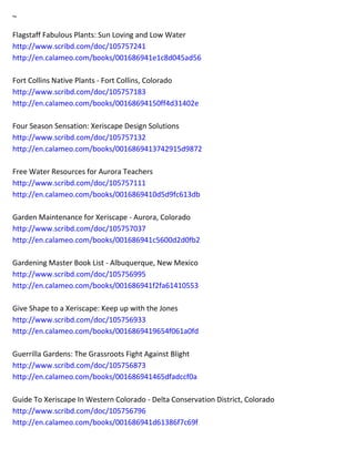 ~ 
Flagstaff Fabulous Plants: Sun Loving and Low Water http://www.scribd.com/doc/105757241 http://en.calameo.com/books/001686941e1c8d045ad56 Fort Collins Native Plants - Fort Collins, Colorado http://www.scribd.com/doc/105757183 http://en.calameo.com/books/00168694150ff4d31402e Four Season Sensation: Xeriscape Design Solutions http://www.scribd.com/doc/105757132 http://en.calameo.com/books/0016869413742915d9872 Free Water Resources for Aurora Teachers http://www.scribd.com/doc/105757111 http://en.calameo.com/books/0016869410d5d9fc613db Garden Maintenance for Xeriscape - Aurora, Colorado http://www.scribd.com/doc/105757037 http://en.calameo.com/books/001686941c5600d2d0fb2 Gardening Master Book List - Albuquerque, New Mexico http://www.scribd.com/doc/105756995 http://en.calameo.com/books/001686941f2fa61410553 Give Shape to a Xeriscape: Keep up with the Jones http://www.scribd.com/doc/105756933 http://en.calameo.com/books/0016869419654f061a0fd Guerrilla Gardens: The Grassroots Fight Against Blight http://www.scribd.com/doc/105756873 http://en.calameo.com/books/001686941465dfadccf0a Guide To Xeriscape In Western Colorado - Delta Conservation District, Colorado http://www.scribd.com/doc/105756796 http://en.calameo.com/books/001686941d61386f7c69f  