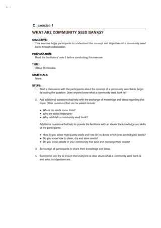 4 | 
TT exercise 1 
What are community seed banks? 
Objective: 
This exercise helps participants to understand the concept and objectives of a community seed 
bank through a discussion. 
Preparation: 
Read the facilitators’ note 1 before conducting this exercise. 
Time: 
About 15 minutes. 
Materials: 
None. 
Steps: 
1. Start a discussion with the participants about the concept of a community seed bank, begin 
by asking the question: Does anyone know what a community seed bank is? 
2. Ask additional questions that help with the exchange of knowledge and ideas regarding this 
topic. Other questions that can be asked include: 
●● Where do seeds come from? 
●● Why are seeds important? 
●● Why establish a community seed bank? 
Additional questions that help to provide the facilitator with an idea of the knowledge and skills 
of the participants: 
●● How do you select high quality seeds and how do you know which ones are not good seeds? 
●● Do you know how to clean, dry and store seeds? 
●● Do you know people in your community that save and exchange their seeds? 
3. Encourage all participants to share their knowledge and ideas. 
4. Summarize and try to ensure that everyone is clear about what a community seed bank is 
and what its objectives are. 
 