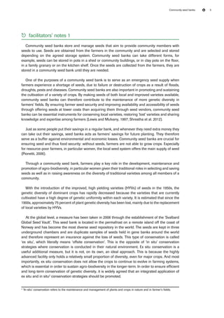 Community seed banks 5 
55 facilitators’ notes 1 
Community seed banks store and manage seeds that aim to provide community members with 
seeds to use. Seeds are obtained from the farmers in the community and are selected and stored 
depending on the agreed storage system. Community seed banks can take different forms, for 
example, seeds can be stored in pots in a shed or community buildings, or in clay pots on the floor, 
in a family granary or on the kitchen shelf. Once the seeds are collected from the farmers, they are 
stored in a community seed bank until they are needed. 
One of the purposes of a community seed bank is to serve as an emergency seed supply when 
farmers experience a shortage of seeds, due to failure or destruction of crops as a result of floods, 
droughts, pests and diseases. Community seed banks are also important in promoting and sustaining 
the cultivation of a variety of crops. By making seeds of both local and improved varieties available, 
community seed banks can therefore contribute to the maintenance of more genetic diversity in 
farmers’ fields. By ensuring farmer seed security and improving availability and accessibility of seeds 
through offering seeds at lower costs than acquiring them through seed vendors, community seed 
banks can be essential instruments for conserving local varieties, restoring ‘lost’ varieties and sharing 
knowledge and expertise among farmers (Lewis and Mulvany, 1997; Shrestha et al. 2012). 
Just as some people put their savings in a regular bank, and whenever they need extra money they 
can take out their savings, seed banks acts as farmers’ savings for future planting. They therefore 
serve as a buffer against environmental and economic losses. Community seed banks are crucial for 
ensuring seed and thus food security: without seeds, farmers are not able to grow crops. Especially 
for resource-poor farmers, in particular women, the local seed system offers the main supply of seed 
(Pionetti, 2006). 
Through a community seed bank, farmers play a key role in the development, maintenance and 
promotion of agro-biodiversity, in particular women given their traditional roles in selecting and saving 
seeds as well as in raising awareness on the diversity of traditional varieties among all members of a 
community. 
With the introduction of the improved, high yielding varieties (HYVs) of seeds in the 1950s, the 
genetic diversity of dominant crops has rapidly decreased because the varieties that are currently 
cultivated have a high degree of genetic uniformity within each variety. It is estimated that since the 
1900s, approximately 75 percent of plant genetic diversity has been lost, mainly due to the replacement 
of local varieties by HYVs. 
At the global level, a measure has been taken in 2008 through the establishment of the ‘Svalbard 
Global Seed Vault’. This seed bank is located in the permafrost on a remote island off the coast of 
Norway and has become the most diverse seed repository in the world. The seeds are kept in three 
underground chambers and are duplicate samples of seeds held in gene banks around the world 
and therefore represent an insurance against the loss of seeds. This type of conservation is called 
‘ex situ’, which literally means ‘offsite conservation’. This is the opposite of ‘in situ’ conservation 
strategies where conservation is conducted in their natural environment. Ex situ conservation is a 
useful additional measure, but it is not, on its own, an ideal approach. This is because the highly 
advanced facility only holds a relatively small proportion of diversity, even for major crops. And most 
importantly, ex situ conservation does not allow the crops to continue to evolve in farming systems, 
which is essential in order to sustain agro-biodiversity in the longer-term. In order to ensure efficient 
and long-term conservation of genetic diversity, it is widely agreed that an integrated application of 
ex situ and in situ2 conservation strategies should be promoted. 
2 ‘In-situ’ conservation refers to the maintenance and management of plants and crops in nature and in farmer’s fields. 
 
