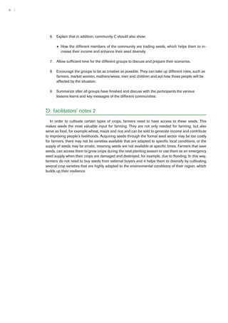 8 | 
6. Explain that in addition, community C should also show: 
●● How the different members of the community are trading seeds, which helps them to in-crease 
their income and enhance their seed diversity. 
7. Allow sufficient time for the different groups to discuss and prepare their scenarios. 
8. Encourage the groups to be as creative as possible. They can take up different roles, such as 
farmers, market women, mothers/wives, men and children and act how these people will be 
affected by the situation. 
9. Summarize after all groups have finished and discuss with the participants the various 
lessons learnt and key messages of the different communities. 
55 facilitators’ notes 2 
In order to cultivate certain types of crops, farmers need to have access to these seeds. This 
makes seeds the most valuable input for farming. They are not only needed for farming, but also 
serve as food, for example wheat, maize and rice and can be sold to generate income and contribute 
to improving people’s livelihoods. Acquiring seeds through the formal seed sector may be too costly 
for farmers, there may not be varieties available that are adapted to specific local conditions, or the 
supply of seeds may be erratic, meaning seeds are not available at specific times. Farmers that save 
seeds, can access them to grow crops during the next planting season or use them as an emergency 
seed supply when their crops are damaged and destroyed, for example, due to flooding. In this way, 
farmers do not need to buy seeds from external buyers and it helps them to diversify by cultivating 
several crop varieties that are highly adapted to the environmental conditions of their region, which 
builds up their resilience. 
 
