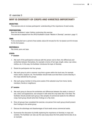 Community seed banks 9 
TT exercise 3 
Why is diversity of crops and varieties important? 
Objective: 
This exercise aims to increase participants’ understanding of the importance of seed variety. 
Preparation: 
Read the facilitators’ notes 3 before conducting this exercise. 
This exercise is adapted from the JFFLS Facilitator’s Guide “Module 4: Diversity”, exercise 4, page 17. 
Time: 
To be conducted over a period of two weeks: about 20 minutes for the 1st session and 45 minutes 
for the 2nd session. 
Materials: 
Flip charts, pens and tape. 
Steps: 
1st session 
1. Ask each of the participants to discuss with the person next to them, the differences and 
similarities between themselves, for example in terms of hair type, length, colour, eye colour, 
clothes, etc. In this way, the facilitator introduces the topic of diversity. 
2. Divide the participants into four groups. 
3. Ask each group to pick a common crop that is grown within the local area, for example 
maize, beans, sorghum, etc. The facilitator should make sure that there is some diversity in 
the crops selected by the groups. 
4. Ask each group member to bring some seeds of the selected crop from home, family 
members, friends or neighbours. 
2nd session 
5. Ask each group to discuss the similarities and differences between the seeds, in terms of 
size, colour and appearance, and compare it with what the crop looks like in the field. The 
facilitator should provide each group a few samples of commercial seeds for the different 
crops. Each group should write their findings on a flip chart. 
6. Once all groups have completed the exercise, one person from each group should present 
their findings to the whole group. 
7. Discuss the advantage and disadvantages of local seeds versus commercial seeds. 
8. Summarize the discussion by briefly explaining the importance of diversity in crops and 
varieties. The facilitator can also use the case study about the Irish potato famine (box 2) as 
an example. 
 