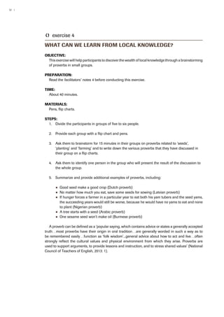 12 | 
TT exercise 4 
What can we learn from local knowledge? 
Objective: 
This exercise will help participants to discover the wealth of local knowledge through a brainstorming 
of proverbs in small groups. 
Preparation: 
Read the facilitators’ notes 4 before conducting this exercise. 
Time: 
About 40 minutes. 
Materials: 
Pens, flip charts. 
Steps: 
1. Divide the participants in groups of five to six people. 
2. Provide each group with a flip chart and pens. 
3. Ask them to brainstorm for 15 minutes in their groups on proverbs related to ‘seeds’, 
‘planting’ and ‘farming’ and to write down the various proverbs that they have discussed in 
their group on a flip charts. 
4. Ask them to identify one person in the group who will present the result of the discussion to 
the whole group. 
5. Summarize and provide additional examples of proverbs, including: 
●● Good seed make a good crop (Dutch proverb) 
●● No matter how much you eat, save some seeds for sowing (Latvian proverb) 
●● If hunger forces a farmer in a particular year to eat both his yam tubers and the seed yams, 
the succeeding years would still be worse, because he would have no yams to eat and none 
to plant (Nigerian proverb) 
●● A tree starts with a seed (Arabic proverb) 
●● One sesame seed won’t make oil (Burmese proverb) 
A proverb can be defined as a ‘popular saying, which contains advice or states a generally accepted 
truth…most proverbs have their origin in oral tradition…are generally worded in such a way as to 
be remembered easily…function as ‘folk wisdom’...general advice about how to act and live…often 
strongly reflect the cultural values and physical environment from which they arise. Proverbs are 
used to support arguments, to provide lessons and instruction, and to stress shared values’ (National 
Council of Teachers of English, 2013: 1). 
 