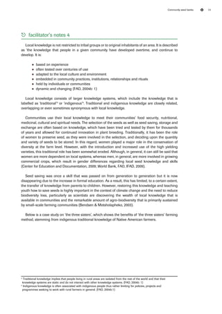 Community seed banks 13 
55 facilitator’s notes 4 
Local knowledge is not restricted to tribal groups or to original inhabitants of an area. It is described 
as ‘the knowledge that people in a given community have developed overtime, and continue to 
develop. It is: 
●● based on experience 
●● often tested over centuries of use 
●● adapted to the local culture and environment 
●● embedded in community practices, institutions, relationships and rituals 
●● held by individuals or communities 
●● dynamic and changing (FAO, 2004b: 1) 
Local knowledge consists of larger knowledge systems, which include the knowledge that is 
labelled as ‘traditional’3 or ‘indigenous’4. Traditional and indigenous knowledge are closely related, 
overlapping or even sometimes synonymous with local knowledge. 
Communities use their local knowledge to meet their communities’ food security, nutritional, 
medicinal, cultural and spiritual needs. The selection of the seeds as well as seed saving, storage and 
exchange are often based on knowledge, which have been tried and tested by them for thousands 
of years and allowed for continued innovation in plant breeding. Traditionally, it has been the role 
of women to preserve seed, as they were involved in the selection, and deciding upon the quantity 
and variety of seeds to be stored. In this regard, women played a major role in the conservation of 
diversity at the farm level. However, with the introduction and increased use of the high yielding 
varieties, this traditional role has been somewhat eroded. Although, in general, it can still be said that 
women are more dependent on local systems, whereas men, in general, are more involved in growing 
commercial crops, which result in gender differences regarding local seed knowledge and skills 
(Center for Education and Documentation, 2009; World Bank, FAO, IFAD, 2009). 
Seed saving was once a skill that was passed on from generation to generation but it is now 
disappearing due to the increase in formal education. As a result, this has limited, to a certain extent, 
the transfer of knowledge from parents to children. However, restoring this knowledge and teaching 
youth how to save seeds is highly important in the context of climate change and the need to reduce 
biodiversity loss, particularly as scientists are discovering the wealth of local knowledge that is 
available in communities and the remarkable amount of agro-biodiversity that is primarily sustained 
by small-scale farming communities (Bendsen & Motsholapheko, 2003). 
Below is a case study on ‘the three sisters’, which shows the benefits of ‘the three sisters’ farming 
method, stemming from indigenous traditional knowledge of Native American farmers. 
3 Traditional knowledge implies that people living in rural areas are isolated from the rest of the world and that their 
knowledge systems are static and do not interact with other knowledge systems. (FAO, 2004b: 1) 
4 Indigenous knowledge is often associated with indigenous people thus rather limiting for policies, projects and 
programmes seeking to work with rural farmers in general. (FAO, 2004b:1) 
 