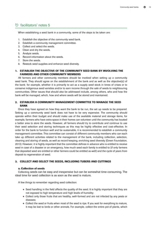 Community seed banks 15 
55 facilitators’ notes 5 
When establishing a seed bank in a community, some of the steps to be taken are: 
1. Establish the objective of the community seed bank. 
2. Establish a community management committee. 
3. Collect and select the seeds. 
4. Clean and dry the seeds. 
5. Analyze seeds. 
6. Record information about the seeds. 
7. Store the seeds. 
8. Restock seed supplies and enhance seed diversity. 
1. Establish the objective of the community seed bank by involving the 
farmers and other community members 
All farmers and other community members should be involved when setting up a community 
seed bank. They should agree on the establishment of the bank and as well as the objective(s) of 
the bank: for example, whether it is primarily to act as a supply seed stock in times of crises or to 
conserve indigenous seed varieties and/or to earn income through the sale of seeds to neighbouring 
communities. Other issues that should also be addressed include, among others, who and how the 
bank will be managed; which, how and where seeds will be stored and maintained. 
2. Establish a community management committee to manage the seed 
bank 
Once they have agreed on how they want the bank to be run, the set up needs to be prepared. 
Setting up a community seed bank does not have to be very expensive. The community should 
operate within their budget and should make use of the available material and storage items, for 
example, farmers who have extra space in their homes can volunteer until the community has located 
a better area to store the seeds. However, all farmers should try to contribute and continue to use 
their seed selection and storing techniques as this may be highly effective and cost-effective. In 
order for the bank to function well and be sustainable, it is recommended to establish a community 
management committee. This committee can consist of different community members who can each 
take up different activities related to the management of the bank, including collection, selection, 
cleaning and storing of seeds, as well as record keeping, enriching seed diversity (Green Foundation, 
2013). However, it is highly important that the committee defines in advance who is entitled to receive 
seed in case of a disaster or an emergency, how much seed each family is entitled to (if only farmers 
that deposited seed are entitled or other farmers could be entitled as well) and the cycle of years from 
deposit to regeneration of seed. 
3. Collect and select the seeds, including tubers and cuttings 
a. Collection of seeds 
Collecting seeds can be easy and inexpensive but can be somewhat time-consuming. The 
ideal time for seed collection is as soon as the seed is mature. 
A few things to remember regarding seed collection: 
●● Seed handling in the field affects the quality of the seed. It is highly important that they are 
not exposed to high temperature and high levels of humidity; 
●● Collect only those fruits that are healthy, well-formed and are not infected by any pests or 
diseases; 
●● Collect the seed or fruits when most of the seed is ripe. If you wait for everything to mature, 
it may be lost to birds or other animals. For example, collect the entire pot of plants, which 
 