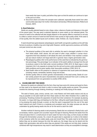 16 | 
have seeds that ripen in pods, just before they open so that the seeds can continue to ripen 
in the pod as it dries; 
●● Document where and when the samples were collected, especially those seeds from other 
communities (see step 5 for further information) (University of Illinois Extension; Pollard and 
Canavis, 2007). 
b. Seed Selection 
Seeds are usually selected based on size, shape, colour, absence of pests and diseases or the yield 
of the parent plant. The way seed is selected depends to some extent on the selected plants. The 
amount of seed to be collected will also largely depend on the species. What is important is not only 
to collect a certain amount of seed but that farmers have access to high quality seeds. If the seed is 
of low quality, then the added inputs such as labour, water, fertilizer, etc. may be wasted. 
A seed should have good physical, physiological, seed health and genetic qualities as this will help 
farmers to produce a healthy crop and a high yield. However, rainfall, agronomic practices, soil fertility 
and pest control are also crucial. 
●● The physical qualities of the seed refer to whether the seed is damaged; whether it is free 
from weed seeds, chaff, stones, dirt and seed of other crops; whether it carries micro-organisms 
that have attacked or will attack the seed; and whether it has reached a certain 
size (as mature medium and large seed will, in general, have a higher germination rate). 
●● Physiological qualities refer to the performance of the seed that is indicated by the germina-tion 
percentage. This percentage ‘is an indicator of the seed’s ability to emerge from the soil 
to produce a plant in the field under normal conditions’ (FAO, 2010: 9). Seed vigour is also 
important; this ‘is its capacity to emerge from the soil and survive under potentially stressful 
field conditions and to grow rapidly under favourable conditions’ (FAO, 2010: 9). 
●● Seed health refers to the presence or absence of organisms that cause pests and disease, 
including insects, nematodes, bacteria, fungi and viruses. 
●● Genetic quality refers to certain genetic characteristics of the seed variety. Seeds of a cer-tain 
variety present the same characteristics and plants produced from such a variety can 
be reproduced from one generation to another (FAO, 2010). 
4. Clean and dry the seeds 
Because the seeds are collected from the farm, they may have some dirt, stones and weed on them, 
so they need to be cleaned and dried in order to ensure high quality seeds are stored. This process 
involves the cleaning through shaking, threshing or soaking and finally drying of the seeds. 
The seed of beans, peas, onions, carrots, corn, most flowers and herb seeds mature and dry as 
long as possible on the plant itself and then these seeds are then often threshed; this is called dry 
processing. Threshing involves the separation of seeds from their containers. For example, by placing 
the seeds in a large cloth bag, and beating it on the floor, rolling the seed heads between your hands 
or by pressing the seeds through a screen, so that the seed is separated from the rest of the seed 
head material and chaff. If there is a moderate and consistent wind, this latter process can also be 
undertaken by gently tossing seeds into the air for the wind to catch the chaff. 
Another method of cleaning seeds is wet processing. Seeds that are contained in fleshy fruits, such 
as tomatoes, melons, squash and cucumber require this type of cleaning. Remove the seeds from the 
fruits and place them in a small amount of warm water for two to four days, so that viruses are killed 
through the fermentation process. As a result, the good seed is separated as it sinks to the bottom 
of the container while the non-viable seeds, pulp and mould float. The seeds need to be fully dried 
before they can be stored, because the drier the seeds are, the longer they can be stored and the 
higher their germination rate will be when they are planted. If the seeds are not fully dried, moisture 
combined with high temperatures may result in seed deterioration as they are susceptible to damage, 
 