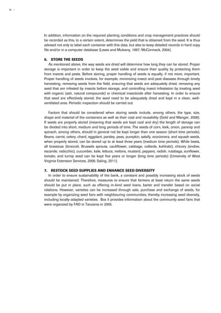 18 | 
In addition, information on the required planting conditions and crop management practices should 
be recorded as this, to a certain extent, determines the yield that is obtained from the seed. It is thus 
advised not only to label each container with this data, but also to keep detailed records in hard copy 
file and/or in a computer database (Lewis and Mulvany, 1997; McCormack, 2004). 
6. Store the seeds 
As mentioned above, the way seeds are dried will determine how long they can be stored. Proper 
storage is important in order to keep the seed viable and ensure their quality by protecting them 
from insects and pests. Before storing, proper handling of seeds is equally, if not more, important. 
Proper handling of seeds involves, for example, minimizing insect and pest diseases through timely 
harvesting, removing seeds from the field, ensuring that seeds are adequately dried, removing any 
seed that are infested by insects before storage, and controlling insect infestation by treating seed 
with organic (ash, natural compounds) or chemical insecticide after harvesting. In order to ensure 
that seed are effectively stored, the seed need to be adequately dried and kept in a clean, well-ventilated 
area. Periodic inspection should be carried out. 
Factors that should be considered when storing seeds include, among others, the type, size, 
shape and material of the containers as well as their cost and reusability (Gold and Manger, 2008). 
If seeds are properly stored (meaning that seeds are kept cool and dry) the length of storage can 
be divided into short, medium and long periods of time. The seeds of corn, leek, onion, parsnip and 
spinach, among others, should in general not be kept longer than one season (short time periods). 
Beans, carrot, celery, chard, eggplant, parsley, peas, pumpkin, salsify, scorzonera, and squash seeds, 
when properly stored, can be stored up to at least three years (medium time periods). While beets, 
all brassicas (broccoli, Brussels sprouts, cauliflower, cabbage, collards, kohlrabi), chicory (endive, 
escarole, radicchio), cucumber, kale, lettuce, melons, mustard, peppers, radish, rutabaga, sunflower, 
tomato, and turnip seed can be kept five years or longer (long time periods) (University of West 
Virginia Extension Services, 2008; Saling, 2011). 
7. Restock seed supplies and enhance seed diversity 
In order to ensure sustainability of the bank, a constant and possibly increasing stock of seeds 
should be maintained. Therefore, measures to ensure that farmers at least return the same seeds 
should be put in place, such as offering in-kind seed loans, barter and transfer based on social 
relations. However, varieties can be increased through sale, purchase and exchange of seeds, for 
example by organizing seed fairs with neighbouring communities, thereby increasing seed diversity, 
including locally-adapted varieties. Box 5 provides information about the community seed fairs that 
were organized by FAO in Tanzania in 2005. 
 