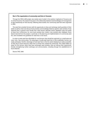 Community seed banks 19 
Box 5: The organization of community seed fairs in Tanzania 
Through the FAO-LinKS project, two studies were funded in the southern highlands of Tanzania and 
in central Tanzania. The research focused on the relationship between local knowledge and management 
of agro-biodiversity for food security. Following these studies, four community seed fairs were organised 
in 2005. 
The seed fairs provided farmers with the opportunity to show and exchange small quantities of their 
seeds as well as meet and discuss local practices and knowledge linked to specific seed varieties. It was 
observed that in general more female than male farmers attended and/or displayed crops and seeds 
at these fairs. Furthermore, far more local varieties than modern crop varieties were displayed. Some 
lessons learned from this project, in particular on the planning and implementation of a community seed 
fair, were translated into guidelines for seed fairs in the future. 
In order to make seed fairs affordable for rural farmers, they should be organized on a small scale and 
cover only a few communities. The advantage of small-scale seed fairs is that smallholder farmers can 
easily participate. Another advantage of local seed fairs is that the seeds displayed are easily accessible, 
as they rely on local resources rather than on those from outside the community. This makes follow-up 
easier for the farmers; when they have exchanged seed varieties, they can discuss their experiences, 
thereby strengthening further exchange and communication, including through the establishment of 
local networks 
Source: FAO, 2006 
 