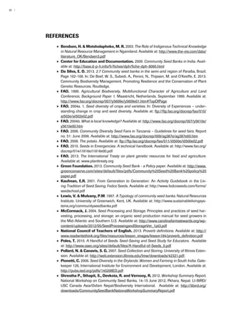 20 | 
References 
●● Bendsen, H. & Motsholapheko, M. R. 2003. The Role of Indigenous Technical Knowledge 
in Natural Resource Management in Ngamiland. Available at: http://www.the-eis.com/data/ 
literature_OK/Bendsen3.pdf 
●● Center for Education and Documentation. 2009. Community Seed Banks in India. Avail-able 
at: http://base.d-p-h.info/fr/fiches/dph/fiche-dph-8060.html 
●● Da Silva, E. D. 2013. 2.7 Community seed banks in the semi-arid region of Paraíba, Brazil. 
Page 102-108. In: De Boef, W. S., Subedi, A., Peroni, N., Thijssen, M. and O’Keeffe, E. 2013. 
Community Biodiversity Management. Promoting Resilience and the Conservation of Plant 
Genetic Resources. Routledge. 
●●AFO. 1999. Agricultural Biodiversity, Multifunctional Character of Agriculture and Land 
Conference, Background Paper 1. Maastricht, Netherlands. September 1999. Available at: 
http://www.fao.org/docrep/007/y5609e/y5609e01.htm#TopOfPage 
●●AFO. 2004a. 1. Seed diversity of crops and varieties. In: Diversity of Experiences – under-standing 
change in crop and seed diversity. Available at: ftp://ftp.fao.org/docrep/fao/010/ 
ai502e/ai502e02.pdf 
●●AFO. 2004b. What is local knowledge? Available at: http://www.fao.org/docrep/007/y5610e/ 
y5610e00.htm 
●●AFO. 2006. Community Diversity Seed Fairs in Tanzania – Guidelines for seed fairs. Report 
no. 51: June 2006. Available at: http://www.fao.org/docrep/009/ag387e/ag387e00.htm 
●●AFO. 2008. The potato. Available at: ftp://ftp.fao.org/docrep/fao/011/i0500e/i0500e02.pdf 
●●AFO. 2010. Seeds in Emergencies: A technical handbook. Available at: http://www.fao.org/ 
docrep/014/i1816e/i1816e00.pdf 
●●AFO. 2013. The International Treaty on plant genetic resources for food and agriculture. 
Available at: www.planttreaty.org 
●● Green Foundation. 2013. Community Seed Bank - a Policy paper. Available at: http://www. 
greenconserve.com/sites/default/files/pdfs/Community%20Seed%20Bank%20policy%20 
paper.pdf 
●● Kaufman, E.R. 2001. From Generation to Generation: An Activity Guidebook in the Liv-ing 
Tradition of Seed Saving. Fedco Seeds. Available at: http://www.fedcoseeds.com/forms/ 
seedschool.pdf 
●● Lewis, V. & Mulvany, P.M. 1997. A Typology of community seed banks. Natural Resources 
Institute. University of Greenwich, Kent, UK. Available at: http://www.sustainablelivingsys-tems. 
org/communityseedbanks.pdf 
●● McCormack, J. 2004. Seed Processing and Storage. Principles and practices of seed har-vesting, 
processing, and storage: an organic seed production manual for seed growers in 
the Mid-Atlantic and Southern U.S. Available at: http://www.carolinafarmstewards.org/wp-content/ 
uploads/2012/05/SeedProcessingandStorageVer_1pt3.pdf 
●● National Council of Teachers of English. 2013. Proverb definitions. Available at: http:// 
www.readwritethink.org/files/resources/lesson_images/lesson184/proverb_definition.pdf 
●● Poles, T. 2010. A Handful of Seeds. Seed-Saving and Seed Study for Educators. Available 
at: http://www.oaec.org/sites/default/files/A-Handful-of-Seeds_0.pdf 
●● Pollard, N. & Canavis, S. G. 2007. Seed Collection and Storing. University of Illinois Exten-sion. 
Available at: http://web.extension.illinois.edu/lmw/downloads/42321.pdf; 
●● Pionetti, C. 2006. Seed Diversity in the Drylands: Women and Farming in South India. Gate-keeper 
126, International Institute for Environment and Development, London. Available at: 
http://pubs.iied.org/pdfs/14520IIED.pdf 
●● Shrestha P., Sthapit, S., Devkota, R. and Vernooy, R. 2012. Workshop Summary Report. 
National Workshop on Community Seed Banks, 14-15 June 2012, Pkhara, Nepal. LI-BIRD/ 
USC Canada Asia/Oxfam Nepal/Biodiversity International. Available at: http://libird.org/ 
downloads/CommunitySeedBankNationaWorkshopSummaryReport.pdf 
 