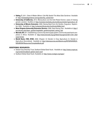 Community seed banks 21 
●● Saling, T. 2011. Does It Matter Where I Get My Seeds? The West Side Gardener. Available 
at: http://westsidegardener.com/guides/faq_seeds.html 
●● University of California. 2013. Monoculture and the Irish Potato Famine: cases of missing 
genetic variation. Availble at: http://evolution.berkeley.edu/evolibrary/article//agriculture_02 
●● University of Illinois Extension. 2000. Saving Seed from the Garden. Augustus- Septem-ber 
2000. Available at: http://urbanext.illinois.edu/hortihints/0008c.html 
●● West Virginia University Extension Service. 2008. Seed Saving Tips. Available at: http:// 
anr.ext.wvu.edu/lawn_garden/vegetable_gardening/seed_saving_tips 
●● Worede, M. 2011. Establishing a community seed supply system: Community seed bank com-plexes 
in Africa. Available at: http://www.twnside.org.sg/title2/resurgence/2011/251-252/ 
cover10.htm 
●● World Bank, AFO, IADF. 2009. Chapter 12: Gender in Crop Agriculture. In: Gender in 
Agriculture Sourcebook. Available at: http://siteresources.worldbank.org/INTGENAGRLIV-SOUBOOK/ 
Resources/CompleteBook.pdf 
Additional resources: 
●● Global Crop Diversity Trust. Svalbard Global Seed Vault. Available at: http://www.croptrust. 
org/content/svalbard-global-seed-vault 
●● Svalbard Global Seed Vault. Available at: http://www.nordgen.org/sgsv/ 
 